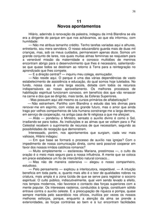 38
11
Novos apontamentos
Hilário, aderindo à renovação da palestra, indagou da irmã Blandina se ela
era a dirigente do parque em que nos achávamos, ao que ela informou, com
humildade:
— Não me atribua tamanho crédito. Tenho tarefas variadas aqui e alhures,
entretanto, sou mera servidora. O nosso educandário guarda mais de duas mil
crianças, mas, sob os meus cuidados, permanecem apenas doze. Somos um
grande conjunto de lares, nos quais muitas almas femininas se reajustam para
a venerável missão da maternidade e conosco multidões de meninos
encontram abrigo para o desenvolvimento que lhes é necessário, salientando-
se que quase todos se destinam ao retorno à Terra para a reintegração no
aprendizado que lhes compete.
— E a direção central? — inquiriu meu colega, esmiuçador.
— Não reside aqui. O parque é uma das várias dependências de vasto
estabelecimento de assistência e educação, do qual somos hoje tutelados. No
fundo, nossa casa é uma larga escola, dotada com todos os recursos
indispensáveis ao nosso aproveitamento. Os melhores processos de
habilitação espiritual funcionam conosco, em benefício dos que vão renascer
na carne e dos que se dirigirão, mais tarde, às Esferas Superiores.
- Mas possuem aqui até mesmo os cursos primários de alfabetização?
— Não estranhem. Partilho com Blandina o estudo das leis divinas para
renovar-me em espírito, com vistas ao grande futuro, mas o amor que ainda
trago por velhos companheiros de luta humana constrange-me a larga demora,
em serviço de cooperação, na antiga casa de fé religiosa a que me afeiçoei.
— Aliás — ponderou o Ministro, sensato o auxílio divino é como o Sol,
irradiando-se para todos. As instituições e as almas que se voltam para o Pai
Celestial recebem o suprimento de recursos de que necessitam, segundo as
possibilidades de recepção que demonstrem.
Interessado, porém, nos apontamentos que surgiam, cada vez mais
valiosos, Hilário indagou:
— Em que base se formará o processo de auxílio nas igrejas? Com o
impedimento de nossa comunicação direta, como será possível cooperar em
favor dos nossos irmãos católicos romanos?
— Muito simplesmente — esclareceu Mariana, prestimosa —, o culto da
oração é o meio mais seguro para a nossa influência. A mente que se coloca
em prece estabelece um fio de intercâmbio natural conosco...
— Mas não de maneira ostensiva — alegou o nosso companheiro,
estudioso.
— Pelo pensamento — explicou a interlocutora, respeitável. — A intuição
beneficia em toda parte, e, quanto mais alto é o teor de qualidades nobres na
criatura, mais ampla é a zona lúcida de que se serve para registrar o socorro
espiritual. O culto público, indiscutivelmente, qual vem sendo levado a efeito,
nos tempos modernos, não favorece o contacto das forças superiores com a
mente popular. Os interesses rasteiros, conduzidos à igreja, constituem sólido
entrave contra o auxílio celeste. E a preocupação de riqueza e pompa, quase
sempre mantida pelo sacerdócio nos ofícios, inutiliza por vezes os nossos
melhores esforços, porque, enquanto a atenção da alma se prende a
exterioridades, as forças contrárias ao bem e à luz encontram facilidades
 