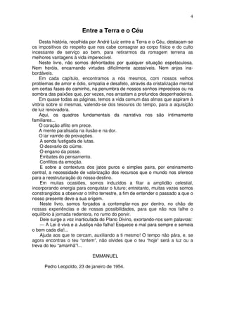 4
Entre a Terra e o Céu
Desta história, recolhida por André Luiz entre a Terra e o Céu, destacam-se
os impositivos do respeito que nos cabe consagrar ao corpo físico e do culto
incessante de serviço ao bem, para retirarmos da romagem terrena as
melhores vantagens à vida imperecível.
Neste livro, não somos defrontados por qualquer situação espetaculosa.
Nem heróis, encarnando virtudes dificilmente acessíveis. Nem anjos ina-
bordáveis.
Em cada capítulo, encontramos a nós mesmos, com nossos velhos
problemas de amor e ódio, simpatia e desafeto, através da cristalização mental
em certas fases do caminho, na penumbra de nossos sonhos imprecisos ou na
sombra das paixões que, por vezes, nos arrastam a profundos despenhadeiros.
Em quase todas as páginas, temos a vida comum das almas que aspiram à
vitória sobre si mesmas, valendo-se dos tesouros do tempo, para a aquisição
de luz renovadora.
Aqui, os quadros fundamentais da narrativa nos são íntimamente
familiares...
O coração aflito em prece.
A mente paralisada na ilusão e na dor.
O lar varrido de provações.
A senda fustigada de lutas.
O desvario do ciúme.
O engano da posse.
Embates do pensamento.
Conflitos da emoção.
E sobre a contextura dos jatos puros e simples paira, por ensinamento
central, a necessidade de valorização dos recursos que o mundo nos oferece
para a reestruturação do nosso destino.
Em muitas ocasiões, somos induzidos a fitar a amplidão celestial,
incorporando energia para conquistar o futuro; entretanto, muitas vezes somos
constrangidos a observar o trilho terrestre, a fim de entender o passado a que o
nosso presente deve a sua origem.
Neste livro, somos forçados a contemplar-nos por dentro, no chão de
nossas experiências e de nossas possibilidades, para que não nos falhe o
equilíbrio à jornada redentora, no rumo do porvir.
Dele surge a voz inarticulada do Plano Divino, exortando-nos sem palavras:
— A Lei é viva e a Justiça não falha! Esquece o mal para sempre e semeia
o bem cada dia!...
Ajuda aos que te cercam, auxiliando a ti mesmo! O tempo não pára, e, se
agora encontras o teu “ontem”, não olvides que o teu “hoje” será a luz ou a
treva do teu “amanhã”!...
EMMANUEL
Pedro Leopoldo, 23 de janeiro de 1954.
 