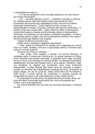 40
e necessidades de cada um.
— E o tipo de assistência? é de renovação espiritual ou de mero socorro
aos crentes encarnados?
— Ah! — comentou Mariana, sincera — o trabalho é complexo e divide-se
em múltiplos setores. Não está limitado à esfera da experiência física.
Inumeráveis são as almas que, desligadas do corpo, recorrem aos altares,
implorando esclarecimento... Outras, depois da morte, confiam-se a
desequilibradas e moções, invocando a proteção dos Espíritos santificados... E’
preciso corrigir aqui e ajudar além... Agora, devemos injetar um pensamento
reconstrutivo nessa ou naquela mente extraviada, depois, é imprescindível
harmonizar circunstâncias, em favor desse ou daquele necessitado... A maioria
das pessoas aceita a religião, mas não se preocupa em praticá-la. Daí nasce o
terrível aumento das aflições e dos enigmas.
A lógica de Mariana encantava-nos.
Hilário, porém, prosseguiu indagando, perscrutador.
— Mas, apesar de consciente da verdade que a separação do veículo
físico nos impõe, acredita a irmã que a organização católica é suficiente para
conduzir o mundo moderno?
Ela sorriu com tristeza e redargüiu:
— Meu amigo, entre cooperar e aprovar, há sensível diferença. A
sociedade ajuda a criança sem infantilizar-se. As igrejas nascidas do Cristia-
nismo caminham para grande renovação. O progresso assim exige. As idéias
de céu e inferno e os excessos de natureza política, na hierarquia eclesiástica,
estabeleceram grandes perturbações para a alma popular. Entretanto, cabe-
nos considerar as religiões que envelhecem como frutos fortemente
amadurecidos. A polpa alterada pelo tempo deve ser colocada à margem,
contudo, as sementes são indispensáveis à produção do futuro. Auxiliemos as
igrejas antigas, em vez de acusá-las. Todos somos filhos do Pai Celestial e
onde houver o mínimo gérmen de Cristianismo aí surgirão recursos de
recuperação do homem e da coletividade para o Cristo, Nosso Senhor.
A conversaçãO era fascinante e as perguntaS pareciam brilhar ainda, nos
olhos de Hilário, maravilhado tanto quanto nós, ante as elucidações que
recebia, mas a hora esgotara-Se.
Um sinal de Clarêncio fêz-nos sentir que havíamos alcançado o momento
da volta.
 