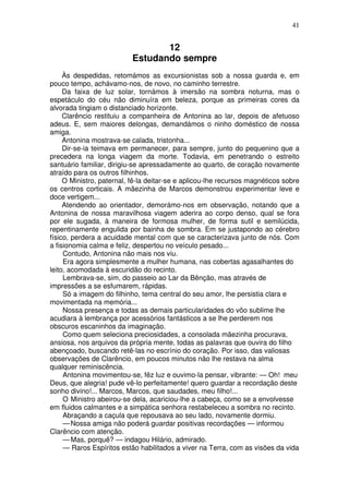 41
12
Estudando sempre
Às despedidas, retomámos as excursionistas sob a nossa guarda e, em
pouco tempo, achávamo-nos, de novo, no caminho terrestre.
Da faixa de luz solar, tornámos à imersão na sombra noturna, mas o
espetáculo do céu não diminuíra em beleza, porque as primeiras cores da
alvorada tingiam o distanciado horizonte.
Clarêncio restituiu a companheira de Antonina ao lar, depois de afetuoso
adeus. E, sem maiores delongas, demandámos o ninho doméstico de nossa
amiga.
Antonina mostrava-se calada, tristonha...
Dir-se-ia teimava em permanecer, para sempre, junto do pequenino que a
precedera na longa viagem da morte. Todavia, em penetrando o estreito
santuário familiar, dirigiu-se apressadamente ao quarto, de coração novamente
atraído para os outros filhinhos.
O Ministro, paternal, fê-la deitar-se e aplicou-lhe recursos magnéticos sobre
os centros corticais. A mãezinha de Marcos demonstrou experimentar leve e
doce vertigem...
Atendendo ao orientador, demorámo-nos em observação, notando que a
Antonina de nossa maravilhosa viagem aderira ao corpo denso, qual se fora
por ele sugada, à maneira de formosa mulher, de forma sutil e semilúcida,
repentinamente engulida por bainha de sombra. Em se justapondo ao cérebro
físico, perdera a acuidade mental com que se caracterizava junto de nós. Com
a fisionomia calma e feliz, despertou no veículo pesado...
Contudo, Antonina não mais nos viu.
Era agora simplesmente a mulher humana, nas cobertas agasalhantes do
leito, acomodada à escuridão do recinto.
Lembrava-se, sim, do passeio ao Lar da Bênção, mas através de
impressões a se esfumarem, rápidas.
Só a imagem do filhinho, tema central do seu amor, lhe persistia clara e
movimentada na memória...
Nossa presença e todas as demais particularidades do vôo sublime lhe
acudiara à lembrança por acessórios fantásticos a se lhe perderem nos
obscuros escaninhos da imaginação.
Como quem seleciona preciosidades, a consolada mãezinha procurava,
ansiosa, nos arquivos da própria mente, todas as palavras que ouvira do filho
abençoado, buscando retê-las no escrínio do coração. Por isso, das valiosas
observações de Clarêncio, em poucos minutos não lhe restava na alma
qualquer reminiscência.
Antonina movimentou-se, fêz luz e ouvimo-la pensar, vibrante: — Oh! meu
Deus, que alegria! pude vê-lo perfeitamente! quero guardar a recordação deste
sonho divino!... Marcos, Marcos, que saudades, meu filho!...
O Ministro abeirou-se dela, acariciou-lhe a cabeça, como se a envolvesse
em fluidos calmantes e a simpática senhora restabeleceu a sombra no recinto.
Abraçando a caçula que repousava ao seu lado, novamente dormiu.
—Nossa amiga não poderá guardar positivas recordações — informou
Clarêncio com atenção.
—Mas, porquê? — indagou Hilário, admirado.
— Raros Espíritos estão habilitados a viver na Terra, com as visões da vida
 
