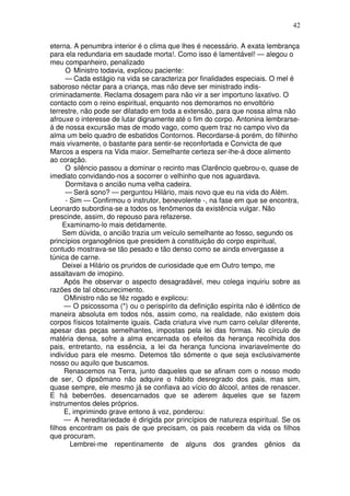 42
eterna. A penumbra interior é o clima que lhes é necessário. A exata lembrança
para ela redundaria em saudade morta!. Como isso é lamentável! — alegou o
meu companheiro, penalizado
O Ministro todavia, explicou paciente:
— Cada estágio na vida se caracteriza por finalidades especiais. O mel é
saboroso néctar para a criança, mas não deve ser ministrado indis-
criminadamente. Reclama dosagem para não vir a ser importuno laxativo. O
contacto com o reino espiritual, enquanto nos demoramos no envoltório
terrestre, não pode ser dilatado em toda a extensão, para que nossa alma não
afrouxe o interesse de lutar dignamente até o fim do corpo. Antonina lembrarse-
á de nossa excursão mas de modo vago, como quem traz no campo vivo da
alma um belo quadro de esbatidos Contornos. Recordarse-á porém, do filhinho
mais vivamente, o bastante para sentir-se reconfortada e Convicta de que
Marcos a espera na Vida maior. Semelhante certeza ser-lhe-á doce alimento
ao coração.
O silêncio passou a dominar o recinto mas Clarêncio quebrou-o, quase de
imediato convidando-nos a socorrer o velhinho que nos aguardava.
Dormitava o ancião numa velha cadeira.
— Será sono? — perguntou Hilário, mais novo que eu na vida do Além.
- Sim — Confirmou o instrutor, benevolente -, na fase em que se encontra,
Leonardo subordina-se a todos os fenômenos da existência vulgar. Não
prescinde, assim, do repouso para refazerse.
Examinamo-lo mais detidamente.
Sem dúvida, o ancião trazia um veículo semelhante ao fosso, segundo os
princípios organogênios que presidem à constituição do corpo espiritual,
contudo mostrava-se tão pesado e tão denso como se ainda envergasse a
túnica de carne.
Deixei a Hilário os pruridos de curiosidade que em Outro tempo, me
assaltavam de imopino.
Após lhe observar o aspecto desagradável, meu colega inquiriu sobre as
razões de tal obscurecimento.
OMinistro não se fêz rogado e explicou:
— O psicossoma (*) ou o perispírito da definição espírita não é idêntico de
maneira absoluta em todos nós, assim como, na realidade, não existem dois
corpos físicos totalmente iguais. Cada criatura vive num carro celular diferente,
apesar das peças semelhantes, impostas pela lei das formas. No círculo de
matéria densa, sofre a alma encarnada os efeitos da herança recolhida dos
pais, entretanto, na essência, a lei da herança funciona invariavelmente do
indivíduo para ele mesmo. Detemos tão sõmente o que seja exclusivamente
nosso ou aquilo que buscamos.
Renascemos na Terra, junto daqueles que se afinam com o nosso modo
de ser, O dipsômano não adquire o hábito desregrado dos pais, mas sim,
quase sempre, ele mesmo já se confiava ao vício do álcool, antes de renascer.
E há beberrões. desencarnados que se aderem àqueles que se fazem
instrumentos deles próprios.
E, imprimindo grave entono à voz, ponderou:
— A hereditariedade é dirigida por princípios de natureza espiritual. Se os
filhos encontram os pais de que precisam, os pais recebem da vida os filhos
que procuram.
Lembrei-me repentinamente de alguns dos grandes gênios da
 