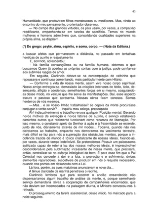 43
Humanidade, que produziram filhos monstruosos ou medíocres. Mas, vindo ao
encontro do meu pensamento, o orientador observou:
— No campo das grandes virtudes, os pais usam, por vezes, a compaixão
reedificante, empenhando-se em tarefas de sacrifício. Temos no mundo
mulheres e homens admiráveis que, consolidando qualidades superiores na
própria alma, se dispõem
(*) Do grego: psyké, alma, espírito, e soma, corpo. — (Nota da Editora.)
a buscar afetos que permanecem a distância, no passado em tentativas
heróicas de auxílio e reajustamento
E, sorrindo, acrescentou:
- Na família consangüínea ou na família humana, obtemos o que
buscamos Quem já acertou as próprias contas com a justiça, pode confiar-se
aos sublimes rasgos do amor.
Em seguida, Clarêncio deteve-se na contemplação do velhinho que
repousava e continuou comentando, mais particularmente com Hilário:
— Conforme a vida de nossa mente, assim vive nosso corpo espiritual.
Nosso amigo entregou-se, demasiado às criações interiores do tédio, ódio, de-
sencanto, aflição e condensou semelhantes forças em si mesmo, coagulando-
as desse modo, no veículo que lhe serve às manifestações. Daí, esse aspecto
escuro e pastoso que apresenta. Nossas obras ficam conosco. Somos
herdeiros de nós mesmos.
— Mas... e se nosso Irmão trabalhasse? se depois da morte procurasse
conjugar o verbo servir? — inquiriu meu colega, preocupado
Ah! indiscutivelmente o trabalho renova qualquer Posição mental. Gerando
novos motivos de elevação e novos fatores de auxílio, o serviço estabelece
caminhos outros que realmente funcionam como recursos de libertação. Por
isso mesmo, o constante apelo do Senhor à ação e à fraternidade se estende,
junto de nós, diàriamente através de mil modos... Todavia, quando não nos
devotamos ao trabalho, enquanto nos demoramos na vestimenta terrestre,
mais difícil se faz para nós a superação dos obstáculos mentais, porque a in-
dolência trazida do mundo é tóxico cristalizante de nossas idéias, fixando-as,
por vezes, durante tempo indefinível. Se pretendemos Possuir um psicossoma
sutilizado capaz de reter a luz dos nossos melhores ideais, é imprescindível
descondensá-lo pela sublimação incessante de nossa mente, que precisará,
então, centralizar-se no esforço infatigável do bem. É para esse fim que o Pai
Celestial nos concede a dor e a luta, a provação e o sofrimento, únicos
elementos reparadores, suscetíveis de produzir em nós o reajuste necessário,
quando nos pomos em desacordo com a Lei.
Lá fora, porém, as aves matutinas anunciavam o novo dia...
A tênue claridade da manhã penetrava o recinto.
Clarêncio lembrou que para socorrer o ancião ensandecido não
dispensaríamos algum trabalho de análise da mente, e, porque semelhante
serviço demandaria talvez a cooperação de companheiros encarnados, que
não deviam ser incomodados na paisagem diurna, o Ministro convocou-nos à
retirada.
O prosseguimento da tarefa assistencial, desse modo, foi marcado para a
noite seguinte.
 