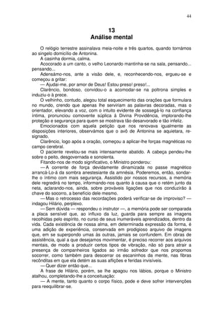 44
13
Análise mental
O relógio terrestre assinalava meia-noite e três quartos, quando tornámos
ao singelo domicílio de Antonina.
A casinha dormia, calma.
Acocorado a um canto, o velho Leonardo mantinha-se na sala, pensando...
pensando...
Adensámo-nos, ante a visão dele, e, reconhecendo-nos, ergueu-se e
começou a gritar:
— Ajudai-me, por amor de Deus! Estou preso! preso!...
Clarêncio, bondoso, convidou-o a acomodar-se na poltrona simples e
induziu-o à prece.
O velhinho, contudo, alegou total esquecimento das orações que formulara
no mundo, crendo que apenas lhe serviriam as palavras decoradas, mas o
orientador, elevando a voz, com o intuito evidente de sossegá-lo na confiança
íntima, pronunciou comovente súplica à Divina Providência, implorando-lhe
proteção e segurança para quem se mostrava tão desarvorado e tão infeliz.
Emocionados com aquela petição que nos renovava igualmente as
disposições interiores, observámos que o avô de Antonina se aquietara, re-
signado.
Clarêncio, logo após a oração, começou a aplicar-lhe forças magnéticas no
campo cerebral.
O paciente revelou-se mais intensamente abatido. A cabeça pendeu-lhe
sobre o peito, desgovernada e sonolenta.
Fitando-nos de modo significativo, o Ministro ponderou:
— A corrente de força devidamente dinamizada no passe magnético
arrancá-Lo-á da sombra anestesiante da amnésia. Poderemos, então, sondar-
lhe o íntimo com mais segurança. Assistido por nossos recursos, a memória
dele regredirá no tempo, informando-nos quanto à causa que o retém junto da
neta, aclarando-nos, ainda, sobre prováveis ligações que nos conduzirão à
chave do socorro, a benefício dele mesmo.
— Mas o retrocesso das recordações poderá verificar-se de improviso? —
indagou Hilário, perplexo.
— Sem dúvida — respondeu o instrutor —, a memória pode ser comparada
a placa sensível que, ao influxo da luz, guarda para sempre as imagens
recolhidas pelo espírito, no curso de seus inumeráveis aprendizados, dentro da
vida. Cada existência de nossa alma, em determinada expressão da forma, é
uma adição de experiência, conservada em prodigioso arquivo de imagens
que, em se superpondo umas às outras, jamais se confundem. Em obras de
assistência, qual a que desejamos movimentar, é preciso recorrer aos arquivos
mentais, de modo a produzir certos tipos de vibração, não só para atrair a
presença de companheiros ligados ao irmão sofredor que nos propomos
socorrer, como também para descerrar os escaninhos da mente, nas fibras
recônditas em que ela detém as suas aflições e feridas invisíveis.
— Quer dizer então que...
A frase de Hilário, porém, se lhe apagou nos lábios, porque o Ministro
atalhou, completando-lhe a conceituação:
— A mente, tanto quanto o corpo físico, pode e deve sofrer intervenções
para reequilibrar-se.
 