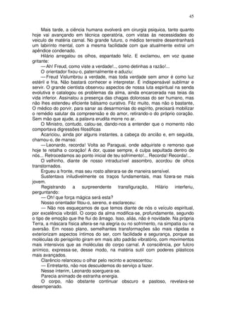 45
Mais tarde, a ciência humana evolverá em cirurgia psiquica, tanto quanto
hoje vai avançando em técnica operatória, com vistas às necessidades do
veiculo de matéria carnal. No grande futuro, o médico terrestre desentranhará
um labirinto mental, com a mesma facilidade com que atualmente extrai um
apêndice condenado.
Hilário arregalou os olhos, espantado feliz. E exclamou, em voz quase
gritante:
— Ah! Freud, como viste a verdade!.., como detinhas a razão!...
O orientador fixou-o, paternalmente e aduziu:
— Freud Vislumbrou a verdade, mas toda verdade sem amor é como luz
estéril e fria. Não bastará conhecer e interpretar. É indispensável sublimar e
servir. O grande cientista observou aspectos de nossa luta espiritual na senda
evolutiva e catalogou os problemas da alma, ainda encarcerada nas teias da
vida inferior. Assinalou a presença das chagas dolorosas do ser humano, mas
não lhes estendeu eficiente bálsamo curativo. Fêz muito, mas não o bastante,
O médico do porvir, para sanar as desarmonias do espírito, precisará mobilizar
o remédio salutar da compreensão e do amor, retirando-o do próprio coração.
Sem mão que ajude, a palavra erudita morre no ar.
O Ministro, contudo, calou-se, dando-nos a entender que o momento não
comportava digressões filosóficas
Acariciou, ainda por alguns instantes, a cabeça do ancião e, em seguida,
chamou-o, de manso:
— Leonardo, recorda! Volta ao Paraguai, onde adquiriste o remorso que
hoje te retalha o coração! A dor, quase sempre, é culpa sepultada dentro de
nós... Retrocedamos ao ponto inicial de teu sofrimento!... Recorda! Recorda!...
O velhinho, diante de nosso intraduzível assombro, acordou de olhos
transtornados.
Ergueu a fronte, mas seu rosto alterara-se de maneira sensível.
Sustentava iniludivelmente os traços fundamentais, mas fizera-se mais
jovem.
Registrando a surpreendente transfiguração, Hilário interferiu,
perguntando:
— Oh! que força mágica será esta?
Nosso orientador fitou-o, sereno, e esclareceu:
— Não nos esqueçamos de que temos diante de nós o veículo espiritual,
por excelência vibrátil. O corpo da alma modifica-se, profundamente, segundo
o tipo de emoção que lhe flui do âmago. Isso, aliás, não é novidade. Na própria
Terra, a máscara física altera-se na alegria ou no sofrimento, na simpatia ou na
aversão. Em nosso plano, semelhantes transformações são mais rápidas e
exteriorizam aspectos íntimos do ser, com facilidade e segurança, porque as
moléculas do perispírito giram em mais alto padrão vibratório, com movimentos
mais intensivos que as moléculas do corpo carnal. A consciência, por fulcro
anímico, expressa-se, desse modo, na matéria sutil com poderes plásticos
mais avançados.
Clarêncio relanceou o olhar pelo recinto e acrescentou:
— Entretanto, não nos descuidemos do serviço a fazer.
Nesse ínterim, Leonardo soerguera-se.
Parecia animado de estranha energia.
O corpo, não obstante continuar obscuro e pastoso, revelava-se
desempenado.
 