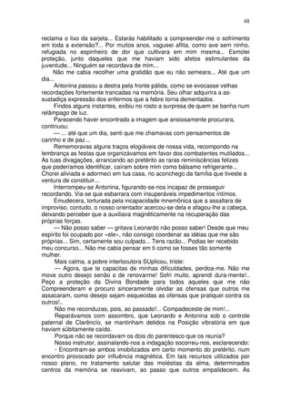 48
reclama o lixo da sarjeta... Estarás habilitado a compreender-me o sofrimento
em toda a extensão?... Por muitos anos, vagueei aflita, como ave sem ninho,
refugiada no espinheiro de dor que cultivara em mim mesma... Esmolei
proteção, junto daqueles que me haviam sido afetos estimulantes da
juventude... Ninguém se recordava de mim...
Não me cabia recolher uma gratidão que eu não semeara... Até que um
dia...
Antonina passou a destra pela fronte pálida, como se evocasse velhas
recordações fortemente trancadas na memória. Seu olhar adquirira a as-
sustadiça expressão dos enfermos que a febre torna dementados.
Findos alguns instantes, exibiu no rosto a surpresa de quem se banha num
relâmpago de luz.
Parecendo haver encontrado a imagem que ansiosamente procurara,
continuou:
— ... até que um dia, senti que me chamavas com pensamentos de
carinho e de paz...
Rememoravas alguns traços elogiáveis de nossa vida, recompondo na
lembrança as festas que organizávamos em favor dos combatentes mutilados...
As tuas divagações, arrancando ao pretérito as raras reminiscências felizes
que poderíamos identificar, caíram sobre mim como bálsamo refrigerante...
Chorei aliviada e adormeci em tua casa, no aconchego da família que tiveste a
ventura de constituir...
Interrompeu-se Antonina, figurando-se-nos incapaz de prosseguir
recordando. Via-se que esbarrara com insuperáveis impedimentos íntimos.
Emudecera, torturada pela incapacidade mnemônica que a assaltara de
improviso, contudo, o nosso orientador acercou-se dela e afagou-lhe a cabeça,
deixando perceber que a auxiliava magnêticamente na recuperação das
próprias forças.
— Não posso saber — gritava Leonardo não posso saber! Desde que meu
espírito foi ocupado por «ele», não consigo coordenar as idéias que me são
próprias... Sim, certamente sou culpado... Tens razão... Podias ter recebido
meu concurso... Não me cabia pensar em ti como se fosses tão somente
mulher.
Mais calma, a pobre interlocutora SUplicou, triste:
— Agora, que te capacitas de minhas dificuldades, perdoa-me. Não me
move outro desejo senão o de renovarme! Sofri muito, aprendi dura-mente!..
Peço a proteção da Divina Bondade para todos aqueles que me não
Compreenderam e procuro sinceramente olvidar as ofensas que outros me
assacaram, como desejo sejam esquecidas as ofensas que pratiquei contra os
outros!..
Não me reconduzas, pois, ao passado!... Compadeceste de mim!...
Reparávamos com assombro, que Leonardo e Antonina sob o controle
paternal de Clarêncío, se mantinham detidos na Posição vibratória em que
haviam sübitamente caído.
Porque não se recordavam os dois do parentesco que os reunia?
Nosso instrutor, assinalando-nos a indagação socorreu-nos, esclarecendo:
- Encontram-se ambos imobilizados em certo momento do pretérito, num
encontro provocado por influência magnética. Em tais recursos utilizados por
nosso plano, no tratamento salutar das moléstias da alma, determinados
centros da memória se reavivam, ao passo que outros empalidecem. As
 