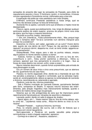 49
sensações do presente dão lugar às sensações do Passado, para efeito de
reajustamento perante o futuro. O fenômeno, porém, é momentâneo. A breves
minutos regressarão à Consciência normal, melhorados para a boa luta.
A explicação não podia ser mais satisfatória nem mais Simples.
O Ministro continuava Prestando assistência à nossa amiga, qual se
Antonina não devesse avançar na faixa de lembranças.
Aceitando-lhe os apelos, Leonardo como que arrefecera o ímpeto inicial de
desesperação.
Fitava-a, agora, quase que piedosamente, mas, longe de albergar qualquer
sentimento positivo de ordem superior, arrancou do próprio íntimo nova onda
de cólera, que lhe tingiu a máscara fisionômica.
Cerrando os punhos, bradou, desvairado:
— Sim, sim, entendo-te... Foste suficientemente infeliz... Mas, porque trago
comigo o fantasma dele? Ter-se-á convertido num demônio intangível para
arrasar-me a existência?
Estaremos no inferno, sem saber, agarrados um ao outro? Viverei dentro
dele, quanto ele vive dentro de mim? Porque me não permite o verdadeiro
repouso? se procuro dormir, desperta-me, cruel; se tento olvidar, agiganta-se-
me no pensamento!...
Desequilibrado, Pires ergueu para o teto os punhos retesos, ensaiou
alguns passos no recinto estreito e passou a clamar:
- Esteves, homem ou diabo, onde estiveres, em mim ou fora de mim,
corporifica-te e vem!... Estou pronto! acertemos a diferença!... Vitima ou
carrasco, aparece! que meu pensamento te encontre e te traga!... Que as
forças do nosso destino nos reúnam, enfim, corpo a corpo!...
Alguns instantes decorreram, quando fomos surpreendidos pela entrada de
nova personagem na sala.
Era um homem de seus trinta e cinco anos presumíveis, que se abeirava
de nós, igualmente fora do vaso físico.
Passeou no recinto esgazeado olhar, dando-nos a impressão de que não
nos percebia a presença e, ofegante e contrariado, qual se estivesse ingres-
sando ali, constrangidamente, deteve-se apenas na contemplação de Leonardo
e Antonina, reconhecendo-os, estarrecido e agoniado.
Clarêncío, junto de nós, informou prestimoso:
- Sob a Positiva invocação de Leonardo Esteves, parcialmente libertado
pelo Sono, comparece ao desafio. O repouso noturno favorece tais enten-
dimentos, pela atração magnética mais intensivamente facilitada, quando o
envoltório de matéria densa exige recuperação.
Notamos que os três protagonistas da cena que Se improvisara jaziam
repentinamente hipnotizados por vibrações de assombro e desespero.
Leonardo, porém, dando um salto à retaguar da, bradou:
- Agora! agora, sim !... Vieste mesmo! Vejo-te, fora de minha cabeça, vejo-
te como és!... Liquidemos nossa conta... Risca-me dentre os vivos ou eu te
riscarei!
- Piedade! Piedade!... - suplicava Antonina, lacrimosa.
Pires, no entanto parecia não ouvi-la, sob o olhar de Esteves que o
observava com visível repugnância.
Semi-apavorado e Pondo-se em guarda sacudido pelas próprias
reminiscências o recém-chegado respondeu, agressivo:
- Conheço-te e odeio-te!... Assassino, assassino!...
 