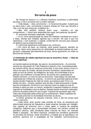 5
1
Em torno da prece
No Templo do Socorro (1), o Ministro Clarêncio comentava a sublimidade
da prece, e nós o ouvíamos com a melhor atenção.
— Todo desejo — dizia, convincente — é manancial de poder. A planta que
se eleva para o alto, convertendo a própria energia em fruto que alimenta a
vida, é um ser que ansiou por multiplicar-se...
— Mas todo petitório reclama quem ouça —interferiu um dos
companheiros. — Quem teria respondido aos rogos, sem palavras, da planta?
O venerando orientador respondeu, tranquilo:
— A Lei, como representação de nosso Pai Celestial, manifesta-se a tudo e
a todos, através dos múltiplos agentes que a servem. No caso a que nos
reportamos, o Sol sustentou o vegetal, conferindo-lhe recursos para alcançar
os objetivos que se propunha atingir.
E, imprimindo significativa entonação à voz, continuou:
— Em nome de Deus, as criaturas, tanto quanto possível, atendem às
criaturas. Assim como possuímos em eletricidade os transformadores de ener-
gia para o adequado aproveitamento da força, temos igualmente, em todos os
domínios do Universo,
(1) Instituição da cidade espiritual em que se encontra o Autor. — Nota do
Autor espiritual.
os transformadores da bênção, do socorro, do esclarecimento... As correntes
centrais da vida partem do Todo-Poderoso e descem a flux, transubstanciadas
de maneira infinita. Da luz suprema à treva total, e vice-versa, temos o fluxo e o
refluxo do sopro do Criador, através de seres incontáveis, escalonados em
todos os tons do instinto, da inteligência, da razão, da humanidade e da an-
gelitude, que modificam a energia divina, de acordo com a graduação do
trabalho evolutivo, no meio em que se encontram. Cada degrau da vida está
superlotado por milhões de criaturas... O caminho da ascensão espiritual é bem
aquela escada milagrosa da visão de Jacob, que passava pela Terra e se
perdia nos céus... A prece, qualquer que ela seja, é ação provocando a reação
que lhe corresponde. Conforme a sua natureza, paira na região em que foi
emitida ou eleva-se mais, ou menos, recebendo a resposta imediata ou remota,
segundo as finalidades a que se destina. Desejos banais encontram realização
próxima na própria esfera em que surgem. Impulsos de expressão algo mais
nobre são amparados pelas almas que se enobreceram. Ideais e petições de
significação profunda na imortalidade remontam às alturas...
O mentor generoso fêz pequeno intervalo, como a dar-nos tempo para
refletir e acentuou:
—Cada prece, tanto quanto cada emissão de força, se caracteriza por
determinado potencial de frequência e todos estamos cercados por Inteligên-
cias capazes de sintonizar com o nosso apelo, à maneira de estações
receptoras. Sabemos que a Humanidade Universal, nos infinitos mundos da
grandeza cósmica, está constituída pelas criaturas de Deus, em diversas
idades e posições... No Reino Espiritual, compete-nos considerar igualmente
os princípios da herança. Cada consciência, à medida que se aperfeiçoa e se
santifica, aprimora em si qualidades do Pai Celestial, harmonizando-se,
 
