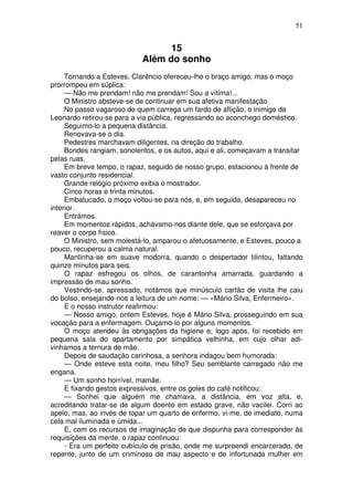 51
15
Além do sonho
Tornando a Esteves, Clarêncio ofereceu-lhe o braço amigo, mas o moço
prorrompeu em súplica:
— Não me prendam! não me prendam! Sou a vítima!...
O Ministro absteve-se de continuar em sua afetiva manifestação.
No passo vagaroso de quem carrega um fardo de aflição, o inimigo de
Leonardo retirou-se para a via pública, regressando ao aconchego doméstico.
Seguimo-lo a pequena distância.
Renovava-se o dia.
Pedestres marchavam diligentes, na direção do trabalho.
Bondes rangiam, sonolentos, e os autos, aqui e ali, começavam a transitar
pelas ruas.
Em breve tempo, o rapaz, seguido de nosso grupo, estacionou à frente de
vasto conjunto residencial.
Grande relógio próximo exibia o mostrador.
Cinco horas e trinta minutos.
Embatucado, o moço voltou-se para nós, e, em seguida, desapareceu no
interior.
Entrámos.
Em momentos rápidos, achávamo-nos diante dele, que se esforçava por
reaver o corpo físico.
O Ministro, sem molestá-lo, amparou-o afetuosamente, e Esteves, pouco a
pouco, recuperou a calma natural.
Mantinha-se em suave modorra, quando o despertador tilintou, faltando
quinze minutos para seis.
O rapaz esfregou os olhos, de carantonha amarrada, guardando a
impressão de mau sonho.
Vestindo-se, apressado, notámos que minúsculo cartão de visita lhe caiu
do bolso, ensejando-nos a leitura de um nome: — «Mário Silva, Enfermeiro».
E o nosso instrutor reafirmou:
— Nosso amigo, ontem Esteves, hoje é Mário Silva, prosseguindo em sua
vocação para a enfermagem. Ouçamo-lo por alguns momentos.
O moço atendeu às obrigações da higiene e, logo após, foi recebido em
pequena sala do apartamento por simpática velhinha, em cujo olhar adi-
vinhamos a ternura de mãe.
Depois de saudação carinhosa, a senhora indagou bem humorada:
— Onde esteve esta noite, meu filho? Seu semblante carregado não me
engana.
— Um sonho horrível, mamãe.
E fixando gestos expressivos, entre os goles do café notificou:
— Sonhei que alguém me chamava, a distância, em voz alta, e,
acreditando tratar-se de algum doente em estado grave, não vacilei. Corri ao
apelo, mas, ao invés de topar um quarto de enfermo, vi-me, de imediato, numa
cela mal iluminada e úmida...
E, com os recursos de imaginação de que dispunha para corresponder às
requisições da mente, o rapaz continuou:
- Era um perfeito cubículo de prisão, onde me surpreendi encarcerado, de
repente, junto de um criminoso de mau aspecto e de infortunada mulher em
 
