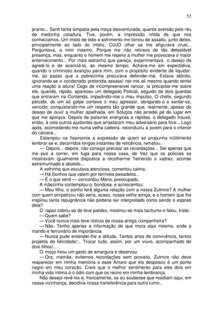 52
pranto... Senti tanta simpatia pela moça desventurada, quanta aversão pelo réu
de medonha catadura. Tive, porém, a impressão nítida de que nos
conhecíamos. Um misto de ódio e sofrimento me tomou de assalto, junto deles,
principalmente ao lado do infeliz, CUJO olhar se me afígurava cruel...
Perguntava, a mim mesmo, Porque me não retirava de tão detestável
presença, mas, enquanto o homem me repelía a mulher me provocava o maior
enternecimento... Por mais estranho que pareça, experimentava o desejo de
agredi-lo e de acariciá-la, ao mesmo tempo. Achava-me em expectativa,
quando o criminoso avançou para mim, com o propósito evidente de liquidar-
me, ao passo que a pobrezinha procurava defender-me. Estava atônito,
ignorando se o condenado pretendia assassí nar-me ali mesmo quando tentei
uma reação à altura! Cego de incompreensível rancor, ia precipitar-me sobre
ele, quando, rápido, apareceu um delegado Policial, seguido de dois guardas
que entraram na Contenda, impedindo-nos o mau impulso. O chefe, segundo
percebi, de um só golpe conteve o meu agressor, obrigando-o a sentar-se,
vencido, conquistando-me um respeito tão grande que, realmente, apesar do
desejo de ouvir a mulher ajoelhada, em Soluços não arredei pé do lugar em
que me apoiava. Depois de palavras enérgicas e rápidas, o delegado trouxe,
então, à cela outros ajudantes que arrastaram meu adversário para fora... Logo
após, acomodando-me numa velha cadeira, reconduziu a jovem para o interior
do cárcere...
Estampou na fisionomia a expressão de quem se propunha inütilmente
lembrar-se e, decorridos longos instantes de reticência, rematou:
— Depois... depois, não consigo precisar as recordações .. Sei apenas que
me pus a correr, em fuga para nossa casa, de Vez que os policiais se
mostravam igualmente dispostos a recolherme Temendo o xadrez, acordei
estremunhado e abatido...
A velhinha que escutava atenciosa, comentou calma:
—Há Sonhos que valem por terríveis pesadelos...
— É o que senti — concordou Mário, preocupado.
A mãezinha contemplou-o, bondosa, e acrescentou:
— Meu filho, o sonho terá alguma relação com a nossa Zulmira? A mulher
com quem simpatizou não seria, acaso, nossa velha amiga, e o homem que lhe
inspirou tanta repugnância não poderia ser interpretado como sendo o esposo
dela?
O rapaz cobriu-se de leve palidez, mostrou-se mais taciturno e falou, triste:
— Quem sabe?
— Você nunca mais teve notícia de nossa antiga companheira?
— Não. Tenho apenas a informação de que mora aqui mesmo, onde o
marido é ferroviário de importância.
— Nunca pude entender-lhe a atitude. Tantos anos de convivência, tantos
projetos de felicidade!... Trocar tudo, assim, por um viúvo, acompanhado de
dois filhos!...
O moço fixou um gesto de amargura e observou:
— Ora, mamãe, evitemos recordações sem proveito. Zulmira não deve
reaparecer em minha memória e esse Amaro que ela desposou é um ponto
negro em meu coração. Creio que o melhor sentimento para eles dois em
minha vida íntima é o ódio com que os reúno em minha lembrança.
Não desejo revê-los e, francamente, se eu soubesse que residiam aqui, em
nossa vizinhança, decidiria nossa transferência para outro rumo...
 
