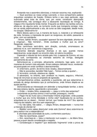 56
Anotando-nos o assombro silencioso, o instrutor socorreu-nos, explicando:
— Qual acontece ao nosso amigo Leonardo, o novo companheiro padece
angustioso complexo de fixação. Embora tenha o seu caso particular, algo
suavizado pelas lutas da carne, que, por vezes, constituem abençoado
entretenimento, não consegue diluir a obcecante recordação do inimigo. A
mágoa é-lhe inquietante ferida mental. Enquanto se distrai nas tarefas comuns,
alheia-se, de alguma sorte, ao tormento oculto que transporta consigo, mas,
em se vendo espiritualmente a sós, dá curso ao ódio coagulado, desde muito,
no coração. Observemo-lo!
Mário desceu para a rua, à maneira de louco, e, inalando o ar refrescante
da noite, forneceu a impressão de quem se revigorava, de súbito, passando a
gritar, com voz estridente:
- Amaro, ladrão! Amaro, usurpador! aparece! Se tens dignidade, afronta-me
a vingança!... Não tremerei!... Onde ocultaste a mulher que eu amo?
Responde, responde!...
Silva caminhava semi-ébrio, sem direção, contudo, arremessava as
palavras no ar, com veemência e segurança.
Havíamos dobrado esquinas diversas e eis que, quando menos
esperávamos, surge alguém ao encontro dele, em plena via pública.
Copiando o impulso do ferro atraído pelo ímã, o esposo de Zulmira, em seu
corpo sutil, correspondia ao chamado estranho do inimigo, desligado
parcialmente da carne.
Defrontaram-se, a princípio, altivamente, entretanto, logo após, com as
maneiras do homem mais educado, Amaro esboçou delicado recuo, revelando-
se preocupado em evitar conflitos e aborrecimentos.
O enfermeiro, porém, de ânimo revel, bradou, desconcertante:
— Não te acovardes, bandido! Não fujas!... Temos contas a ajustar!...
O ferroviário, contudo, afastava-se, rápido.
O adversário, no entanto, sem arrefecer no ímpeto, seguia-o, inflexível,
longe de renunciar ao escuro propósito de agressão.
Acompanhávamos ambos, quarteirão a quarteirão, até que esbarrámos à
entrada do abrigo doméstico que já conhecíamos, onde Amaro dispôs-se ao
ajuste pacífico.
Demonstrando-se interessado em defender a tranquilidade familiar, o dono
da casa estacou àporta, aguardando o provocador.
— Então — bradou Silva, exasperado —, éaqui o ninho das serpentes?
Levantando os punhos contra o rival humilde, prosseguiu, rixento:
— Pagar-me-ás muito caro a intromissão! Infame enganador, onde puseste
a mulher que era minha felicidade e minha vida? Quebraste-me os sonhos,
aniquilaste-me os ideais!... Homem terrível, que fizeste de mim? Sou apenas
máquina de trabalho, sem fé e sem esperança!...
— Eu não sabia, não sabia!... — alegou Amaro, desapontado — nunca tive
a intenção de ofender-te!
— Maldito! como sabes dissimular! onde está Zulmira? devo exterminar-te
para restituir-me a independência?
E afrontado pela serenidade do outro, o enfermeiro acentuou:
— Não me reconheces, acaso?
— Sim, reconheço-te — falou o interlocutor num suspiro —, és Mário Silva,
pessoa a quem devoto consideração e respeito.
— Consideração e respeito? que deslavado fingimento! onde a prova de
 