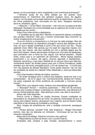 57
apreço, se me arrancaste a noiva, engodando-a com mentirosas promessas?
— Somente soube de tua velha afeição por ela quando meus
compromissos no matrimônio não admitiam qualquer recuo. Se alguém,
todavia, me houvesse comunicado lealmente quanto se desenrolava, em torno
de minha preferência, teria renunciado em teu favor. Desejaria realmente
servir-te, entretanto, agora...
— Hipócrita! — tornou Mário, enfurecido —não creio em tua palavra de lobo
disfarçado. Roubaste-me a única felicidade que eu esperava do mundo! a única
felicidade que era minha!...
Amaro fixou triste sorriso e obtemperou:
— E acreditas que eu seja feliz? Admites no casamento apenas a exaltação
dos sentidos inferiores? Crês que o homem consorciado deva encontrar na
mulher simplesmente uma escrava?
Anuo em Zulmira a companheira e a irmã que me cabe proteger. Nem ela
e nem eu encontrámos na experiência conjugal a ventura das afeições cor-de-
rosa, em que o desejo contentado é como a flor que morre num dia... Temos
padecido muito, Mário. Não ignoras que me casei em segundas núpcias. Zul-
mira, por isso mesmo, não terá recolhido em mim a perfeita alegria que lhe
seria lícito esperar. Nossa aproximação começou por uma série de desajustes,
que culminaram com a morte do meu caçula, num terrível desastre... Desde
então, nossa casa é um espinheiro de sofrimento... Minha esposa adoeceu
gravemente e eu mesmo, até agora, continuó agoniado e desfalecente...
Saberias, porventura, o que seja a desdita de um pai que chora sem lágrimas,
mortalmente ferido? Se dívidas possuo para com a Divina Providência, podes
acreditar que não tenho amargado pouco, a fim de ressarci-las... A morte para
mim não passaria de bênção libertadora. Como podes observar, não me vejo
em condições de aceitar-te o desafio! Estou dilacerado e, mais que dilacerado,
vencido...
Com enternecedora inflexão de súplica, acentuou:
— Se ainda consagras amor à criatura que desposei, ajuda-nos com a tua
compreensão!... Se te fiz algum mal, inconscientemente, perdoa-me! Perdoa-
me pelas angústias da minha existência de condenado a horríveis provas
morais!...
Mário Silva, com espanto nosso, retribuiu com escandalosa gargalhada.
— Desculpar? Nunca! — exclamou jactancioso. — Pelo tom da conversa,
concluo que a justiça começou a expressar-se, devidamente, mas abreviá-la-ei
com as minhas próprias mãos... Meu desforço é certo, meu ódio é inexorável!...
Amaro não mais respondeu.
Vimo-lo curvar a cabeça em oração fervorosa. Suaves irradiações de
esmeraldina luz escapavam-lhe da fronte. As palavras inarticuladas de que se
servia, para implorar socorro, alcançavam-nos o espírito, qual se fossem ondas
caloríferas e harmoniosas de humildade e confiança.
Silva, incapaz de sensibilizar-se, ante a rendição comovente, prosseguia
gritando:
— Porque silencias, covarde? Fala, fala! Explica-te!... Reage! Dominaste
Zulmira, mas não me dobrarás um milímetro!... Criminosos de tua laia não
merecem compaixão!...
Nessa altura do diálogo, Clarêncio convocou-nos, paternal:
— Respondamos à prece de Amaro, com o auxílio fraterno.
Arrastados pela simpatia e pela emoção, acompanhámos o nosso
 