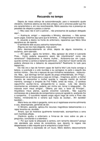 59
17
Recuando no tempo
Depois do nosso esforço de autocondensação, para o necessário ajuste
vibratório, Clarêncio abeirou-se dos dois amigos, com o amoroso poder que lhe
era característico e, em nos reconhecendo, Mário associou-nos a presença ao
pesadelo da véspera e passou a clamar:
— Meu caso não é com a polícia!... não precisamos de qualquer delegado
aqui!...
— Acalma-te, amigo! — respondeu o Ministro, atencioso. — Não somos
quem julgas. Estamos aqui para que te lembres... É indispensável te recordes.
E, situando a destra na fronte do enfermeiro, reparámos que Mário Silva
aquietava-se, de repente.
O semblante dele acusou estranha metamorfose.
Afigurou-se-nos mais elegante, mais jovem.
Abriu desmesuradamente os olhos, depois de alguns momentos, e
exclamou, semi-aterrado:
— Ah! agora!... agora me lembro!... Meu agressor de ontem é Leonardo
Pires... Como poderia esquecê-lo assim tão infantilmente? como não
rememorar? Disputávamos a mesma mulher... Achávamo-nos em Luque,
quando conheci a cantora e bailarina admirável... Lola Ibarruri! Quem senão ela
poderia oferecer-me o bálsamo do esquecimento? Realmente fiz tudo para
separá-los...
Ele não era o tipo de homem capaz de fazê-la feliz! Lola trazia consigo a
beleza, a juventude e a arte reunidas e eu carregava no peito o esquife dos
sonhos mortos... Deu-me o repouso de que minhalma necessitava... restaurou-
me. Mas... que domingo terrível aquele da praça embandeirada, em Piraju!...
Deslocavam-se as forças para a caça ao inimigo... Imaginava, porém, a melhor
maneira de reencontrar a mulher querida e, naquela manhã de terrível
memória, consegui a simpatia de Frei Fidélis, antes da missa... O caridoso
capuchinho auxiliar-me-ia, advogando-me a causa... Lola não deveria
movimentar-se, entretanto, poderia, por minha vez, tornar à retaguarda!... Os
maiorais eram meus amigos!... Obteria, por isso, o favor do Príncipe!...
Arquitetava meus planos, quando encontrei Leonardo... Não supunha
conhecesse ele a deserção da companheira e procurei agradá-lo, aceitando-lhe
a companhia... O suculento repasto exigia algum trago de vinho e Pires não
hesitou, ministrando-me o veneno que trazia às ocultas!... Ah! bandido!
bandido!...
Mário levou as mãos à garganta, como se a! registrasse enorme sofrimento
e caiu, desamparado, gemendo de dor.
O Ministro, paciente, aplicou-lhe recursos magnéticos balsamizantes e o
rapaz levantou-se, aturdido.
Amaro, que se mostrava igualmente transtornado, acompanhava a cena
com manifesta aflição.
Clarêncio ajudou o enfermeiro a firmar-se de novo sobre os pés e
perguntou, concitando-o a relembrar:
— Por que razão te afeiçoaste à cantora, com tamanho desvario? porque
não atendeste aos avisos da consciência, que, decerto, te rogava não
despertasses o ódio naquele que te aniquilaria o corpo físico?
Apresentando a expressão de um louco, Mário desferiu desconcertante
 