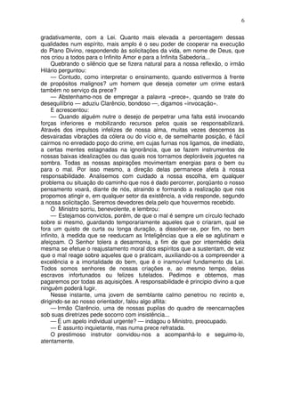 6
gradativamente, com a Lei. Quanto mais elevada a percentagem dessas
qualidades num espírito, mais amplo é o seu poder de cooperar na execução
do Plano Divino, respondendo às solicitações da vida, em nome de Deus, que
nos criou a todos para o Infinito Amor e para a Infinita Sabedoria...
Quebrando o silêncio que se fizera natural para a nossa reflexão, o irmão
Hilário perguntou:
— Contudo, como interpretar o ensinamento, quando estivermos à frente
de propósitos malignos? um homem que deseja cometer um crime estará
também no serviço da prece?
— Abstenhamo-nos de empregar a palavra «prece», quando se trate do
desequilíbrio — aduziu Clarêncio, bondoso —, digamos «invocação».
E acrescentou:
— Quando alguém nutre o desejo de perpetrar uma falta está invocando
forças inferiores e mobilizando recursos pelos quais se responsabilizará.
Através dos impulsos infelizes de nossa alma, muitas vezes descemos às
desvairadas vibrações da cólera ou do vício e, de semelhante posição, é fácil
cairmos no enredado poço do crime, em cujas furnas nos ligamos, de imediato,
a certas mentes estagnadas na ignorância, que se fazem instrumentos de
nossas baixas idealizações ou das quais nos tornamos deploráveis joguetes na
sombra. Todas as nossas aspirações movimentam energias para o bem ou
para o mal. Por isso mesmo, a direção delas permanece afeta à nossa
responsabilidade. Analisemos com cuidado a nossa escolha, em qualquer
problema ou situação do caminho que nos é dado percorrer, porqüanto o nosso
pensamento voará, diante de nós, atraindo e formando a realização que nos
propomos atingir e, em qualquer setor da existência, a vida responde, segundo
a nossa solicitação. Seremos devedores dela pelo que houvermos recebido.
O Ministro sorriu, benevolente, e lembrou:
— Estejamos convictos, porém, de que o mal é sempre um círculo fechado
sobre si mesmo, guardando temporariamente aqueles que o criaram, qual se
fora um quisto de curta ou longa duração, a dissolver-se, por fim, no bem
infinito, à medida que se reeducam as Inteligências que a ele se aglutinam e
afeiçoam. O Senhor tolera a desarmonia, a fim de que por intermédio dela
mesma se efetue o reajustamento moral dos espíritos que a sustentam, de vez
que o mal reage sobre aqueles que o praticam, auxiliando-os a compreender a
excelência e a imortalidade do bem, que é o inamovível fundamento da Lei.
Todos somos senhores de nossas criações e, ao mesmo tempo, delas
escravos infortunados ou felizes tutelados. Pedimos e obtemos, mas
pagaremos por todas as aquisições. A responsabilidade é principio divino a que
ninguém poderá fugir.
Nesse instante, uma jovem de semblante calmo penetrou no recinto e,
dirigindo-se ao nosso orientador, falou algo aflita:
— Irmão Clarêncio, uma de nossas pupilas do quadro de reencarnações
sob suas diretrizes pede socorro com insistência...
— É um apelo individual urgente? — indagou o Ministro, preocupado.
— É assunto inquietante, mas numa prece refratada.
O prestimoso instrutor convidou-nos a acompanhá-lo e seguimo-lo,
atentamente.
 
