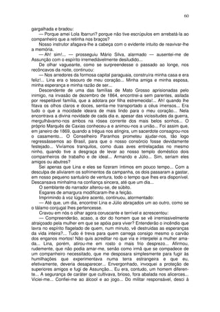 60
gargalhada e bradou:
— Porque amei Lola Ibarruri? porque não tive escrúpulos em arrebatá-la ao
companheiro que a retinha nos braços?
Nosso instrutor afagava-lhe a cabeça com o evidente intuito de reavivar-lhe
a memória.
— Ah! sim!... — prosseguiu Mário Silva, alarmado — ausentei-me de
Assunção com o espírito irremediàvelmente desiludido...
De olhar vagueante, como se surpreendesse o passado ao longe, nos
recôncavos da noite, continuou:
— Nos arredores da formosa capital paraguaia, construíra minha casa e era
feliz!... Lina era o tesouro de meu coração... Minha amiga e minha esposa,
minha esperança e minha razão de ser...
Descendente de uma das famílias de Mato Grosso aprisionadas pelo
inimigo, na invasão de dezembro de 1864, encontrei-a sem parentes, asilada
por respeitável família, que a adotara por filha estremecida!... Ah! quando lhe
fitava os olhos claros e doces, sentia-me transportado a céus imensos... Era
tudo o que a mocidade ideara de mais lindo para o meu coração... Nela
encontrava a divina novidade de cada dia e, apesar das vicissitudes da guerra,
mergulhávamo-nos ambos na rósea corrente dos mais belos sonhos... O
próprio Marquês de Caxias conheceu-a e animou-nos a união... Foi assim que,
em janeiro de 1869, quando a trégua nos atingira, um sacerdote consagrou-nos
o casamento... O Conselheiro Paranhos prometeu ajudar-nos, tão logo
regressássemos ao Brasil, para que o nosso consórcio fosse devidamente
festejado... Vivíamos tranquilos, como duas aves entrelaçadas no mesmo
ninho, quando tive a desgraça de levar ao nosso templo doméstico dois
companheiros de trabalho e de ideal... Armando e Júlio... Sim, seriam eles
amigos ou abutres?
Sei apenas que Lina e eles se fizeram íntimos em pouco tempo... Com a
desculpa de aliviarem os sofrimentos da campanha, os dois passaram a gastar,
em nosso pequeno santuário de ventura, todo o tempo que lhes era disponível.
Descansava minhalma na confiança sincera, até que um dia...
O semblante do narrador alterou-se, de súbito.
Esgares de amargura modificaram-lhe a feição.
Imprimindo à voz lúgubre acento, continuou, atormentado:
— Até que, um dia, encontrei Lina e Júlio abraçados um ao outro, como se
o tálamo conjugal lhes pertencesse.
Cravou em nós o olhar agora coruscante e terrível e acrescentou:
— Compreenderão, acaso, a dor do homem que se vê irremissivelmente
atraiçoado pela mulher em que se apóia para viver? Entenderão o incêndio que
lavra no espírito flagelado de quem, num minuto, vê destruidas as esperanças
da vida inteira?... Tudo é treva para quem carrega consigo mesmo o carvão
dos enganos mortos! Não quis acreditar no que via e interpelei a mulher ama-
da... Lina, porém, atirou-me em rosto o mais frio desprezo... Afirmou,
rudemente, que não podia amar-me, senão como irmã que se compadece de
um companheiro necessitado, que me desposara simplesmente para fugir às
humilhações que experimentava numa terra estrangeira e que eu,
efetivamente, deveria desaparecer... Envergonhado, invoquei a proteção de
superiores amigos e fugi de Assunção... Eu era, contudo, um homem diferen-
te... A segurança de caráter que cultivava, brioso, fora abalada nos alicerces...
Viciei-me... Confiei-me ao álcool e ao jogo... Do militar responsável, desci à
 