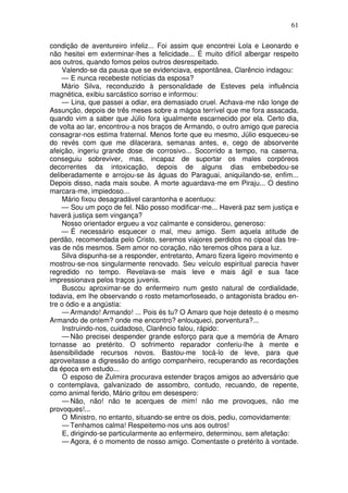 61
condição de aventureiro infeliz... Foi assim que encontrei Lola e Leonardo e
não hesitei em exterminar-lhes a felicidade... É muito difícil albergar respeito
aos outros, quando fomos pelos outros desrespeitado.
Valendo-se da pausa que se evidenciava, espontânea, Clarêncio indagou:
— E nunca recebeste notícias da esposa?
Mário Silva, reconduzido à personalidade de Esteves pela influência
magnética, exibiu sarcástico sorriso e informou:
— Lina, que passei a odiar, era demasiado cruel. Achava-me não longe de
Assunção, depois de três meses sobre a mágoa terrível que me fora assacada,
quando vim a saber que Júlio fora igualmente escarnecido por ela. Certo dia,
de volta ao lar, encontrou-a nos braços de Armando, o outro amigo que parecia
consagrar-nos estima fraternal. Menos forte que eu mesmo, Júlio esqueceu-se
do revés com que me dilacerara, semanas antes, e, cego de absorvente
afeição, ingeriu grande dose de corrosivo... Socorrido a tempo, na caserna,
conseguiu sobreviver, mas, incapaz de suportar os males corpóreos
decorrentes da intoxicação, depois de alguns dias embebedou-se
deliberadamente e arrojou-se às águas do Paraguai, aniquilando-se, enfim...
Depois disso, nada mais soube. A morte aguardava-me em Piraju... O destino
marcara-me, impiedoso...
Mário fixou desagradável carantonha e acentuou:
— Sou um poço de fel. Não posso modificar-me... Haverá paz sem justiça e
haverá justiça sem vingança?
Nosso orientador ergueu a voz calmante e considerou, generoso:
— É necessário esquecer o mal, meu amigo. Sem aquela atitude de
perdão, recomendada pelo Cristo, seremos viajores perdidos no cipoal das tre-
vas de nós mesmos. Sem amor no coração, não teremos olhos para a luz.
Silva dispunha-se a responder, entretanto, Amaro fizera ligeiro movimento e
mostrou-se-nos singularmente renovado. Seu veículo espiritual parecia haver
regredido no tempo. Revelava-se mais leve e mais ágil e sua face
impressionava pelos traços juvenis.
Buscou aproximar-se do enfermeiro num gesto natural de cordialidade,
todavia, em lhe observando o rosto metamorfoseado, o antagonista bradou en-
tre o ódio e a angústia:
— Armando! Armando! ... Pois és tu? O Amaro que hoje detesto é o mesmo
Armando de ontem? onde me encontro? enlouqueci, porventura?...
Instruindo-nos, cuidadoso, Clarêncio falou, rápido:
— Não precisei despender grande esforço para que a memória de Amaro
tornasse ao pretérito. O sofrimento reparador conferiu-lhe à mente e
àsensibilidade recursos novos. Bastou-me tocá-lo de leve, para que
aproveitasse a digressão do antigo companheiro, recuperando as recordações
da época em estudo...
O esposo de Zulmira procurava estender braços amigos ao adversário que
o contemplava, galvanizado de assombro, contudo, recuando, de repente,
como animal ferido, Mário gritou em desespero:
— Não, não! não te acerques de mim! não me provoques, não me
provoques!...
O Ministro, no entanto, situando-se entre os dois, pediu, comovidamente:
— Tenhamos calma! Respeitemo-nos uns aos outros!
E, dirigindo-se particularmente ao enfermeiro, determinou, sem afetação:
— Agora, é o momento de nosso amigo. Comentaste o pretérito à vontade.
 