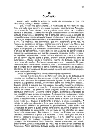 63
18
Confissão
Amaro, cujo semblante exibia os sinais de renovação a que nos
reportámos, começou a dizer, comovido:
— Sim, recordo-me perfeitamente... A madrugada do Ano Bom de 1869
ficou marcada para sempre em nossa memória... Abordaríamos Assunção,
procedendo de Santo Antônio, em angustiosa expectativa... A curiosidade
abafava a exaustão... Lembro-me de que, antecedendo-se ao desembarque,
Esteves procurou-nos, solicitando-nos o concurso fraterno para a solução de
um problema que reputava importante para o futuro que o aguardava... Éramos
três amigos inseparáveis na caserna e achávamo-nos os três juntos... Ele, Júlio
e eu... Na incerteza das ocorrências que nos esperavam, pedia-nos, na
hipótese de perecer em combate, notificar sua morte à jovem Lina Flores, que
conhecera, dias antes, em Villeta... Referiu-se, entusiástico, ao amor que os
ligava e aos projetos que formavam, considerando o porvir... Preocupados com
a aflição do companheiro, reconfortámo-lo com palavras de compreensão e
esperança, colocando-nos em guarda... A capital paraguaia, porém, revelava-
se fatigada e desprevenida... Jamais olvidarei a gritaria dos nossos, triunfantes,
em se vendo seguros sobre a presa, criando aflitivos problemas para as
autoridades... Revejo ainda a fisionomia risonha de Esteves, quando se
reconheceu são e salvo... Em breve, comunicava-nos o consórcio. Ninguém
realmente podia casar-se em campanha, mas o enlace efetuou-se às ocultas,
sob a bênção de um sacerdote e com a tolerância dos dirigentes da ocupação,
atendendo-se à circunstância de que a noiva era uma pobre menina brasileira,
desde muito aprisionada...
Amaro fêz pequena pausa, recobrando energias e continuou:
— Recordo-me de que Júlio e eu fomos em visita ao lar de Esteves, pela
primeira vez, em fevereiro do mesmo ano, contudo, colocados à frente de Lina,
ambos nos sentimos incompreensivelmente ligados àquela jovem bela e
simples, cuja presença exerceu, de imediato, sobre nós, intraduzível atração...
Guardei comigo a surpresa que me possuía, mas Júlio, impulsivo e irrequieto,
veio a mim extravasando o coração... A esposa de Esteves dominara-lhe a
mente, de súbito... Se pudesse haver chegado, antes do companheiro —
acentuava enamorado —, não lhe cederia o lugar... Sustentava a impressão de
que Lina já lhe havia surgido em sonhos... E, desse modo, várias vezes repetiu
confidências que me tocavam as fibras mais íntimas. Anotando-lhe o estado
dalma e reconhecendo o direito de Esteves sobre a mulher que desposara,
tentei retrair-me... Calquei o sentimento e procurei o olvido necessário... A
paixão de Júlio era demasiado forte para resignar-se. Insinuou-se junto à
recém-casada, cobriu-a de gentilezas e, provàvelmente, quem sabe? nas
vicissitudes da guerra e quase criança para guardar-se, como era preciso, nas
responsabilidades do casamento, Lina envolveu-se nas atenções do rapaz,
fazendo-lhe concessões... Recordo-me do dia em que Esteves me procurou,
desolado, comentando o golpe que recebera... Chorou debruçado nos meus
ombros. Desejava desaparecer, aniquilar-se... Fiz-lhe observar, porém, a
inoportunidade de qualquer violência... Enfermeiro bem conceituado e
protegido do Conselheiro Silva Paranhos, nosso embaixador em missão
extraordinária, junto às Repúblicas do Prata, não lhe seria difícil a retirada de
Assunção... Assim aconteceu. Esteves afastou-se, primeiramente rio abaixo, na
 