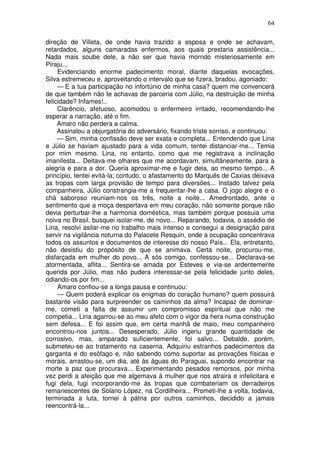 64
direção de Villeta, de onde havia trazido a esposa e onde se achavam,
retardados, alguns camaradas enfermos, aos quais prestaria assistência...
Nada mais soube dele, a não ser que havia morrido misteriosamente em
Piraju...
Evidenciando enorme padecimento moral, diante daquelas evocações,
Silva estremeceu e, aproveitando o intervalo que se fizera, bradou, agoniado:
— E a tua participação no infortúnio de minha casa? quem me convencerá
de que também não te achavas de parceria com Júlio, na destruição de minha
felicidade? Infames!..
Clarêncio, afetuoso, acomodou o enfermeiro irritado, recomendando-lhe
esperar a narração, até o fim.
Amaro não perdera a calma.
Assinalou a objurgatória do adversário, fixando triste sorriso, e continuou:
— Sim, minha confissão deve ser exata e completa... Entendendo que Lina
e Júlio se haviam ajustado para a vida comum, tentei distanciar-me... Temia
por mim mesmo. Lina, no entanto, como que me registrava a inclinação
imanifesta... Deitava-me olhares que me acordavam, simultâneamente, para a
alegria e para a dor. Queria aproximar-me e fugir dela, ao mesmo tempo... A
princípio, tentei evitá-la; contudo, o afastamento do Marquês de Caxias deixava
as tropas com larga provisão de tempo para diversões... Instado talvez pela
companheira, Júlio constrangia-me a frequentar-lhe a casa. O jogo alegre e o
chá saboroso reuniam-nos os três, noite a noite... Amedrontado, ante o
sentimento que a moça despertava em meu coração, não somente porque não
devia perturbar-lhe a harmonia doméstica, mas também porque possuia uma
noiva no Brasil, busquei isolar-me, de novo... Reparando, todavia, o assédio de
Lina, resolvi asilar-me no trabalho mais intenso e consegui a designação para
servir na vigilância noturna do Palacete Resquin, onde a ocupação concentrava
todos os assuntos e documentos de interesse do nosso País... Ela, entretanto,
não desistiu do propósito de que se animava. Certa noite, procurou-me,
disfarçada em mulher do povo... A sós comigo, confessou-se... Declarava-se
atormentada, aflita... Sentira-se amada por Esteves e via-se ardentemente
querida por Júlio, mas não pudera interessar-se pela felicidade junto deles,
odiando-os por fim...
Amaro confiou-se a longa pausa e continuou:
— Quem poderá explicar os enigmas do coração humano? quem possuirá
bastante visão para surpreender os caminhos da alma? Incapaz de dominar-
me, cometi a falta de assumir um compromisso espiritual que não me
competia... Lina agarrou-se ao meu afeto com o vigor da hera numa construção
sem defesa... E foi assim que, em certa manhã de maio, meu companheiro
encontrou-nos juntos... Desesperado, Júlio ingeriu grande quantidade de
corrosivo, mas, amparado suficientemente, foi salvo... Debalde, porém,
submeteu-se ao tratamento na caserna. Adquiriu estranhos padecimentos da
garganta e do esôfago e, não sabendo como suportar as provações físicas e
morais, arrastou-se, um dia, até às águas do Paraguai, supondo encontrar na
morte a paz que procurava... Experimentando pesados remorsos, por minha
vez perdi a afeição que me algemava à mulher que nos atraira e infelicitara e
fugi dela, fugi incorporando-me às tropas que combateriam os derradeiros
remanescentes de Solano López, na Cordilheira... Prometi-lhe a volta, todavia,
terminada a luta, tornei à pátria por outros caminhos, decidido a jamais
reencontrá-la...
 