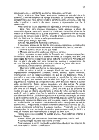 67
carinhosamente, e, apontando a enferma, esclareceu, generoso:
Amigo, acalma-te! Lina Flores, atualmente, padece na forja da luta e do
sacrifício, a fim de recuperar-se. Apaga a labareda de ódio que te requeima o
coração! Deixa que nova compreensão te beneficie a alma ulcerada!... Não nos
cabe prejudicar o caminho de quem procura a regeneração que lhe é
necessária!.
Ante o olhar de Mário, espantadiço e agoniado, o Ministro considerou:
— Lina, hoje, com imensas dificuldades, tenta alcançar a altura do
casamento digno e, superando tremendos obstáculos, constrói os alicerces da
missão de maternidade para a qual se encaminha... Ajudemo-la com as nossas
vibrações de compreensão e carinho. Quando amamos realmente, antes de
tudo é a felicidade da criatura amada que nos interessa...
Nosso grupo avançou algo mais.
Junto de nós, Blandina mantinha-se em prece.
O orientador abeirou-se da doente, com atenção respeitosa, e mostrou-lhe
o rosto ossudo e triste ao enfermeiro que, ao reconhecê-la, bradou, aterrado:
— Zulmira! Zulmira, então, é Lina que volta?
O Ministro acariciou-lhe a cabeça e informou, conciso:
— Sim, regressou em companhia de Armando, em dolorosas reparações,
O consórcio para eles não foi o castelo de flores de laranjeira, mas sim uma
associação de interesses espirituais para o trabalho regenerativo. Armando, em
luta no plano da vida real para reerguer-se, aceitou o compromisso de
reconduzi-la à dignidade feminina, amparando-lhe as angústias silenciosas...
Estupefato, Silva exclamou, cambaleante:
— Quer dizer então que Zulmira me traiu duas vezes?
— Não te refiras à traição — corrigiu Clarêncio, sem alterar-se —, é
imprescindível compreender! Armando, ontem, escutou apelos inferiores,
incompatíveis com as responsabilidades de que se via depositário. Hoje, é
compelido a responder, embora constrangido, a requisições de natureza edi-
ficante, às quais, em verdade, não lhe será lícito fugir. Lina Flores reclama
alguém que a recambie ao serviço renovador, a fim de que se habilite a auxiliar
Júlio, devidamente. Todos somos devedores uns dos outros. As almas
aprimoram-se, grupo a grupo, à maneira de pequenas constelações, gravitando
em torno do Sol Magno, Jesus-Cristo!... Como um astro que se distancia do
núcleo em que se integra, abandonaste a órbita de velhos companheiros de
evolução, caindo, pelas vibrações de afetividade e ódio, no centro de forças em
que Leonardo Pires e Lola Ibarruri aguardam-te a precisa cooperação, de modo
a se liberarem perante a Lei. Amaro, noutro tempo, separou Zulmira e Júlio, es-
tabelecendo espinheiros dilacerantes entre os dois... Agora, cabe-lhe reuni-los
no carinho familiar, para que na posição de mãe e filho se reajustem na afeição
santificadora... Antigamente, isolaste Leonardo da afetuosa assistência de Lola,
criando embaraços asfixiantes à própria marcha... Prepara-te na fé para
congregá-los, de novo, no templo doméstico, igualmente na condição de filho e
mãe, de maneira a se redimirem para a bênção do amor puro...
Nossas ações são pesadas na Justiça Divina... Não podemos enganar o
Supremo Senhor.
Nossos débitos, por isso mesmo, devem ser resgatados, ceitil a ceitil.
A ligeira preleção trouxera-nos enorme proveito.
Amaro dobrara a cerviz, revelando-se disposto a obedecer aos ditames de
natureza superior, fossem como fossem.
 