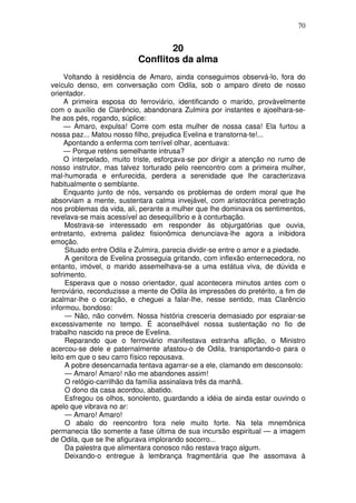 70
20
Conflitos da alma
Voltando à residência de Amaro, ainda conseguimos observá-lo, fora do
veículo denso, em conversação com Odila, sob o amparo direto de nosso
orientador.
A primeira esposa do ferroviário, identificando o marido, provàvelmente
com o auxílio de Clarêncio, abandonara Zulmira por instantes e ajoelhara-se-
lhe aos pés, rogando, súplice:
— Amaro, expulsa! Corre com esta mulher de nossa casa! Ela furtou a
nossa paz... Matou nosso filho, prejudica Evelina e transtorna-te!...
Apontando a enferma com terrível olhar, acentuava:
— Porque reténs semelhante intrusa?
O interpelado, muito triste, esforçava-se por dirigir a atenção no rumo de
nosso instrutor, mas talvez torturado pelo reencontro com a primeira mulher,
mal-humorada e enfurecida, perdera a serenidade que lhe caracterizava
habitualmente o semblante.
Enquanto junto de nós, versando os problemas de ordem moral que lhe
absorviam a mente, sustentara calma invejável, com aristocrática penetração
nos problemas da vida, ali, perante a mulher que lhe dominava os sentimentos,
revelava-se mais acessível ao desequilíbrio e à conturbação.
Mostrava-se interessado em responder às objurgatórias que ouvia,
entretanto, extrema palidez fisionômica denunciava-lhe agora a inibidora
emoção.
Situado entre Odila e Zulmira, parecia dividir-se entre o amor e a piedade.
A genitora de Evelina prosseguia gritando, com inflexão enternecedora, no
entanto, imóvel, o marido assemelhava-se a uma estátua viva, de dúvida e
sofrimento.
Esperava que o nosso orientador, qual acontecera minutos antes com o
ferroviário, reconduzisse a mente de Odila às impressões do pretérito, a fim de
acalmar-lhe o coração, e cheguei a falar-lhe, nesse sentido, mas Clarêncio
informou, bondoso:
— Não, não convém. Nossa história cresceria demasiado por espraiar-se
excessivamente no tempo. É aconselhável nossa sustentação no fio de
trabalho nascido na prece de Evelina.
Reparando que o ferroviário manifestava estranha aflição, o Ministro
acercou-se dele e paternalmente afastou-o de Odila, transportando-o para o
leito em que o seu carro físico repousava.
A pobre desencarnada tentava agarrar-se a ele, clamando em desconsolo:
— Amaro! Amaro! não me abandones assim!
O relógio-carrilhão da família assinalava três da manhã.
O dono da casa acordou, abatido.
Esfregou os olhos, sonolento, guardando a idéia de ainda estar ouvindo o
apelo que vibrava no ar:
— Amaro! Amaro!
O abalo do reencontro fora nele muito forte. Na tela mnemônica
permanecia tão somente a fase última de sua incursão espiritual — a imagem
de Odila, que se lhe afigurava implorando socorro...
Da palestra que alimentara conosco não restava traço algum.
Deixando-o entregue à lembrança fragmentária que lhe assomava à
 