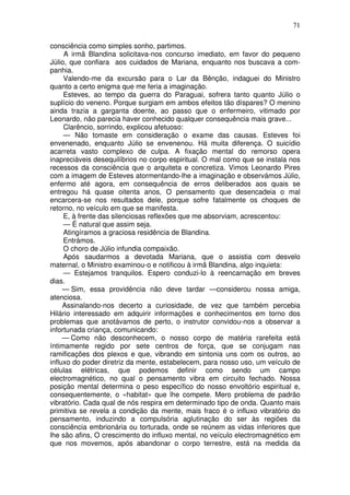 71
consciência como simples sonho, partimos.
A irmã Blandina solicitava-nos concurso imediato, em favor do pequeno
Júlio, que confiara aos cuidados de Mariana, enquanto nos buscava a com-
panhia.
Valendo-me da excursão para o Lar da Bênção, indaguei do Ministro
quanto a certo enigma que me feria a imaginação.
Esteves, ao tempo da guerra do Paraguai, sofrera tanto quanto Júlio o
suplício do veneno. Porque surgiam em ambos efeitos tão díspares? O menino
ainda trazia a garganta doente, ao passo que o enfermeiro, vitimado por
Leonardo, não parecia haver conhecido qualquer consequência mais grave...
Clarêncio, sorrindo, explicou afetuoso:
— Não tomaste em consideração o exame das causas. Esteves foi
envenenado, enquanto Júlio se envenenou. Há muita diferença. O suicídio
acarreta vasto complexo de culpa. A fixação mental do remorso opera
inapreciáveis desequilíbrios no corpo espiritual. O mal como que se instala nos
recessos da consciência que o arquiteta e concretiza. Vimos Leonardo Pires
com a imagem de Esteves atormentando-lhe a imaginação e observámos Júlio,
enfermo até agora, em consequência de erros deliberados aos quais se
entregou há quase oitenta anos, O pensamento que desencadeia o mal
encarcera-se nos resultados dele, porque sofre fatalmente os choques de
retorno, no veículo em que se manifesta.
E, à frente das silenciosas reflexões que me absorviam, acrescentou:
— É natural que assim seja.
Atingíramos a graciosa residência de Blandina.
Entrámos.
O choro de Júlio infundia compaixão.
Após saudarmos a devotada Mariana, que o assistia com desvelo
maternal, o Ministro examinou-o e notificou à irmã Blandina, algo inquieta:
— Estejamos tranquilos. Espero conduzi-lo à reencarnação em breves
dias.
— Sim, essa providência não deve tardar —considerou nossa amiga,
atenciosa.
Assinalando-nos decerto a curiosidade, de vez que também percebia
Hilário interessado em adquirir informações e conhecimentos em torno dos
problemas que anotávamos de perto, o instrutor convidou-nos a observar a
infortunada criança, comunicando:
— Como não desconhecem, o nosso corpo de matéria rarefeita está
íntimamente regido por sete centros de força, que se conjugam nas
ramificações dos plexos e que, vibrando em sintonia uns com os outros, ao
influxo do poder diretriz da mente, estabelecem, para nosso uso, um veículo de
células elétricas, que podemos definir como sendo um campo
electromagnético, no qual o pensamento vibra em circuito fechado. Nossa
posição mental determina o peso específico do nosso envoltório espiritual e,
consequentemente, o «habitat» que lhe compete. Mero problema de padrão
vibratório. Cada qual de nós respira em determinado tipo de onda. Quanto mais
primitiva se revela a condição da mente, mais fraco é o influxo vibratório do
pensamento, induzindo a compulsória aglutinação do ser às regiões da
consciência embrionária ou torturada, onde se reúnem as vidas inferiores que
lhe são afins, O crescimento do influxo mental, no veículo electromagnético em
que nos movemos, após abandonar o corpo terrestre, está na medida da
 