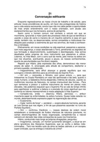 74
21
Conversação edificante
Enquanto regressávamos ao nosso círculo de trabalho e de estudo, para
articular novas providências de auxílio, em favor dos protagonistas da história
que a vida estava escrevendo, concluí que não me cabia perder a oportunidade
de mais amplo entendimento com o nosso orientador, com alusão aos
esclarecimentos que nos fornecera, acerca do perispírito.
Assim como o homem comum mal conhece o veículo em que se
movimenta, ignorando a maior parte dos processos vitais de que se beneficia e
usando o corpo de carne à maneira de um inquilino estranho à casa em que
reside, também nós, os desencarnados, somos compelidos a meticulosas me-
ditações para analisar a vestimenta de que nos servimos, de modo a conhecer-
lhe a intimidade.
Efetivamente, em novas condições na vida espiritual, passamos a apreciar,
com mais segurança, o corpo abandonado à Terra, penetrando os segredos de
sua formação e desenvolvimento, sustentação e desintegração, mas somos
desafiados pelos enigmas do novo instrumento que passamos a utilizar.
Lidamos, na Vida Maior, com o carro sutil da mente, pelo menos na esfera em
que nos situamos, acentuando, pouco a pouco, os nossos conhecimentos,
quanto às peculiaridades que lhe dizem respeito.
Reparei que Hilário, pela expressão dos olhos, demonstrava não menor
anseio de saber. E, encorajado pela atitude do companheiro, desfechei a
primeira questão, considerando:
— Inegavelmente, será difícil alcançar o grande equilíbrio que nos
outorgará o trânsito definitivo para as eminências do Espírito Puro.
— Ah! sim — concordou o Ministro, com grave entono —, para que
tivéssemos na Crosta Planetária um vaso tão aprimorado e tão belo, quanto o
corpo humano, a Sabedoria Divina despendeu milênios de séculos, usando os
multiformes recursos da Natureza, no campo imensurável das formas... Para
que venhamos a possuir o sublime instrumento da mente em planos mais
elevados, não podemos esquecer que o Supremo Pai se vale do tempo infinito
para aperfeiçoar e sublimar a beleza e a precisão do corpo espiritual que nos
conferirá os valores imprescindíveis à nossa adaptação à Vida Superior.
— Compete-nos, então — observou Hilário, atencioso —, atribuir
importante papel às enfermidades na esfera humana. Quase todas estarão no
mundo, desempenhando expressivo papel na regeneração das almas.
— Exatamente.
— Cada “centro de força” — ponderei — exigirá absoluta harmonia, perante
as Leis Divinas que nos regem, a fim de que possamos ascender no rumo do
Perfeito Equilíbrio...
— Sim — confirmou Clarêncio —, nossos deslizes de ordem moral
estabelecem a condensação de fluidos inferiores de natureza gravitante, no
campo electromagnético de nossa organização, compelindo-nos a natural
cativeiro em derredor das vidas começantes às quais nos hnantamos.
Hilário, conduzindo mais longe as próprias divagações, perguntou:
— Imaginemos, contudo, um homem puramente selvagem, a situar-se em
plena ignorância dos Desígnios Superiores, que se confia a delitos índis-
criminados... Terá nos tecidos sutis da alma as lesões cabíveis a um europeu
super-civilizado, que se entrega à indústria do crime?
 