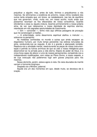 76
prejudicar a alguém, mas, antes de tudo, ferimos e prejudicamos a nós
mesmos. Se eliminamos a existência do próximo, nossa vítima receberá dos
outros tanta simpatia que, em breve, se restabelecerá, nas leis de equilíbrio
que nos governam, vindo, muita vez, em nosso auxílio, muito antes que
possamos recompor os fios dilacerados de nossa consciência. Quando
ofendemos a essa ou àquela criatura, lesamos primeiramente a nossa própria
alma, de vez que rebaixamos a nossa dignidade de espíritos eternos,
retardando em nós sagradas oportunidades de crescimento.
— Sim — concordei —, tenho visto aqui aflitivas paisagens de provação
que me constrangem a meditar...
— A enfermidade, como desarmonia espiritual atalhou o instrutor —,
sobrevive no perispírito.
As moléstias conhecidas no mundo e outras que ainda escapam ao
diagnóstico humano, por muito tempo persistirão nas esferas torturadas da
alma, conduzindo-nos ao reajuste. A dor é o grande e abençoado remédio.
Reeduca-nos a atividade mental, reestruturando as peças de nossa instrumen-
tação e polindo os fulcros anímicos de que se vale a nossa inteligência para
desenvolver-se na jornada para a vida eterna. Depois do poder de Deus, é a
única força capaz de alterar o rumo de nossos pensamentos, compelindo-nos a
indispensáveis modificações, com vistas ao Plano Divino, a nosso respeito, e
de cuja execução não poderemos fugir sem graves prejuízos para nós
mesmos.
Nosso domicílio, porém, estava agora à vista. Os raios dourados da manhã
varriam o horizonte longínquo.
Despediu-se o Ministro, paternal.
Aquele era um dos momentos em que, desde muito, se devotava ele à
oração.
 