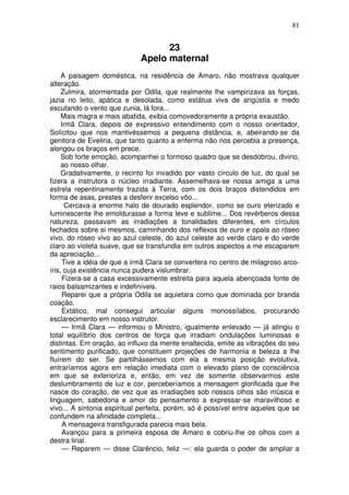 81
23
Apelo maternal
A paisagem doméstica, na residência de Amaro, não mostrava qualquer
alteração.
Zulmira, atormentada por Odila, que realmente lhe vampirizava as forças,
jazia no leito, apática e desolada, como estátua viva de angústia e medo
escutando o vento que zunia, lá fora...
Mais magra e mais abatida, exibia comovedoramente a própria exaustão.
Irmã Clara, depois de expressivo entendimento com o nosso orientador,
Solícitou que nos mantivéssemos a pequena distância, e, abeirando-se da
genitora de Evelina, que tanto quanto a enferma não nos percebia a presença,
alongou os braços em prece.
Sob forte emoção, acompanhei o formoso quadro que se desdobrou, divino,
ao nosso olhar.
Gradativamente, o recinto foi invadido por vasto círculo de luz, do qual se
fizera a instrutora o núcleo irradiante. Assemelhava-se nossa amiga a uma
estrela repentinamente trazida à Terra, com os dois braços distendidos em
forma de asas, prestes a desferir excelso vôo...
Cercava-a enorme halo de dourado esplendor, como se ouro eterizado e
luminescente lhe emoldurasse a forma leve e sublime... Dos revérberos dessa
natureza, passavam as irradiaçôes a tonalidades diferentes, em círculos
fechados sobre si mesmos, caminhando dos reflexos de ouro e opala ao róseo
vivo, do róseo vivo ao azul celeste, do azul celeste ao verde claro e do verde
claro ao violeta suave, que se transfundia em outros aspectos a me escaparem
da apreciação...
Tive a idéia de que a irmã Clara se convertera no centro de milagroso arco-
íris, cuja existência nunca pudera vislumbrar.
Fizera-se a casa excessivamente estreita para aquela abençoada fonte de
raios balsamizantes e indefiníveis.
Reparei que a própria Odila se aquietara como que dominada por branda
coação.
Extático, mal consegui articular alguns monossílabos, procurando
esclarecimento em nosso instrutor.
— Irmã Clara — informou o Ministro, igualmente enlevado — já atingiu o
total equilíbrio dos centros de força que irradiam ondulações luminosas e
distintas. Em oração, ao influxo da mente enaltecida, emite as vibrações do seu
sentimento purificado, que constituem projeções de harmonia e beleza a lhe
fluírem do ser. Se partilhássemos com ela a mesma posição evolutiva,
entraríamos agora em relação imediata com o elevado plano de consciência
em que se exterioriza e, então, em vez de somente observarmos este
deslumbramento de luz e cor, perceberíamos a mensagem glorificada que lhe
nasce do coração, de vez que as irradiações sob nossos olhos são música e
linguagem, sabedoria e amor do pensamento a expressar-se maravilhoso e
vivo... A sintonia espiritual perfeita, porém, só é possível entre aqueles que se
confundem na afinidade completa...
A mensageira transfigurada parecia mais bela.
Avançou para a primeira esposa de Amaro e cobriu-lhe os olhos com a
destra lirial.
— Reparem — disse Clarêncio, feliz —: ela guarda o poder de ampliar a
 