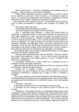 83
— Não me fales assim! — imprecou a interpelada, com evidentes sinais de
angústia — odeio a infame que nos roubou a felicidade...
— Odila, reflete! Esqueces-te de que a mulher sempre é mãe? O túmulo
não te restituirá o corpo que a Terra consumiu, e, se desejas recuperar a
ternura e a confiança do companheiro que deixaste na retaguarda, é preciso
saber amá-lo com o espírito. Modifica os impulsos do coração!
Não suponhas Amaro capaz de querer-te, transtornada qual te encontras,
entre as farpas envenenadas do despeito, caso chegasse, de repente, até
nós...
— Ela, porém, matou meu filho!...
— Como podes provar semelhante acusação?
— A intrusa invejava-lhe a posição no carinho de Amaro.
— Sim — concordou Clara, afetuosa —, admito que Zulmira assim se
conduzisse. É inexperiente ainda e a ignorância enquanto nos demoramos na
Terra pode impedir-nos a visão, mas não seria justo, tão somente por isso,
atribuir-lhe a morte do pequenino... Medita! A verdadeira fraternidade ajudar-te-
á a sentir naquela que te sucedeu no lar uma filha suscetível de recolher-te o
afeto e a orientação... Em lugar de forjares uma inimiga na sinistra bigorna da
crueldade, edificarás uma dedicação nobre e leal para enriquecer-te a vida.
Retirando a luz do teu amor das chamas comburentes do inferno de ciúme em
que padeces pela própria vontade, serás realmente para o homem querido e
para a filha que clama por tua assistência uma inspiração e uma bênção!...
Talvez porque Odila, quase vencida, simplesmente chorasse, a mensageira
afagava-lhe os cabelos, acrescentando:
— Sei que sofres igualmente como mãe atormentada... Recorda, contudo,
que nossos filhos pertencem a Deus... E se a morte colheu a criança que
estremeces, separando-a dos braços paternais, é que a Vontade Divina
determinou o afastamento...
A mensageira amimava-lhe a fronte, dando-nos a impressão de que a
submetia a suaves operações magnéticas.
Depois de alguns instantes em que apenas ouvíamos os soluços de Odila
transformada, a venerável amiga acentuou:
— Porque não te dispões a clarear o próprio caminho, a fim de
reencontrares o teu anjo e embalá-lo, de novo, em teus braços, ao invés de te
consagrares inutilmente à vingança que te cega os olhos e enregela o
coração?
Clara, certo, alcançara o ponto sensível daquela alma atribulada, porque a
infortunada genitora de Evelina, qual se arrojasse para fora de si mesma todos
os pesares que lhe senhoreavam os sentimentos, gritou, como fera jugulada
pela dor:
— Meu filho!... Meu filho!...
E seu pranto convulsivo se fêz mais angustiado, mais comovente.
A emissária do bem abraçou-a com maternal carícia e falou-lhe aos
ouvidos:
— Rejubila-te, irmã querida! Grande é a tua felicidade! Podes ajudar e isso
representa a ventura maior! Nada te impede auxiliar o companheiro da humana
experiência, ao alcance de tuas mãos, e basta uma prece de amor puro, com o
testemunho de tua compreensão e de tua piedade, para que venças a reduzida
distância entre o teu sofrimento e o filhinho idolatrado!... Há vinte e dois séculos
espero por um minuto igual a este para o meu saudoso e agoniado coração, de
 