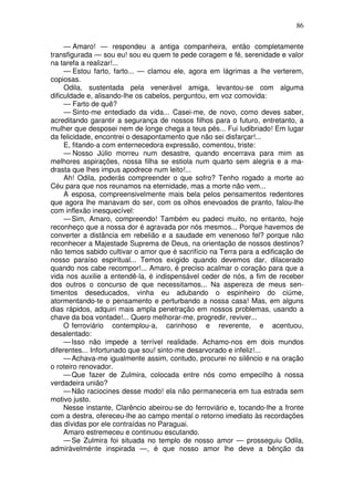 86
— Amaro! — respondeu a antiga companheira, então completamente
transfigurada — sou eu! sou eu quem te pede coragem e fé, serenidade e valor
na tarefa a realizar!...
— Estou farto, farto... — clamou ele, agora em lágrimas a lhe verterem,
copiosas.
Odila, sustentada pela venerável amiga, levantou-se com alguma
dificuldade e, alisando-lhe os cabelos, perguntou, em voz comovida:
— Farto de quê?
— Sinto-me entediado da vida... Casei-me, de novo, como deves saber,
acreditando garantir a segurança de nossos filhos para o futuro, entretanto, a
mulher que desposei nem de longe chega a teus pés... Fui ludibriado! Em lugar
da felicidade, encontrei o desapontamento que não sei disfarçar!...
E, fitando-a com enternecedora expressão, comentou, triste:
— Nosso Júlio morreu num desastre, quando encerrava para mim as
melhores aspirações, nossa filha se estiola num quarto sem alegria e a ma-
drasta que lhes impus apodrece num leito!...
Ah! Odila, poderás compreender o que sofro? Tenho rogado a morte ao
Céu para que nos reunamos na eternidade, mas a morte não vem...
A esposa, compreensivelmente mais bela pelos pensamentos redentores
que agora lhe manavam do ser, com os olhos enevoados de pranto, falou-lhe
com inflexão inesquecível:
—Sim, Amaro, compreendo! Também eu padeci muito, no entanto, hoje
reconheço que a nossa dor é agravada por nós mesmos... Porque havemos de
converter a distância em rebelião e a saudade em venenoso fel? porque não
reconhecer a Majestade Suprema de Deus, na orientação de nossos destinos?
não temos sabido cultivar o amor que é sacrifício na Terra para a edificação de
nosso paraíso espiritual... Temos exigido quando devemos dar, dilacerado
quando nos cabe recompor!... Amaro, é preciso acalmar o coração para que a
vida nos auxilie a entendê-la, é indispensável ceder de nós, a fim de receber
dos outros o concurso de que necessitamos... Na aspereza de meus sen-
timentos deseducados, vinha eu adubando o espinheiro do ciúme,
atormentando-te o pensamento e perturbando a nossa casa! Mas, em alguns
dias rápidos, adquiri mais ampla penetração em nossos problemas, usando a
chave da boa vontade!... Quero melhorar-me, progredir, reviver...
O ferroviário contemplou-a, carinhoso e reverente, e acentuou,
desalentado:
— Isso não impede a terrível realidade. Achamo-nos em dois mundos
diferentes... Infortunado que sou! sinto-me desarvorado e infeliz!...
— Achava-me igualmente assim, contudo, procurei no silêncio e na oração
o roteiro renovador.
— Que fazer de Zulmira, colocada entre nós como empecilho à nossa
verdadeira união?
— Não raciocines desse modo! ela não permaneceria em tua estrada sem
motivo justo.
Nesse instante, Clarêncio abeirou-se do ferroviário e, tocando-lhe a fronte
com a destra, ofereceu-lhe ao campo mental o retorno imediato às recordações
das dívidas por ele contraídas no Paraguai.
Amaro estremeceu e continuou escutando.
— Se Zulmira foi situada no templo de nosso amor — prosseguiu Odila,
admiràvelménte inspirada —, é que nosso amor lhe deve a bênção da
 