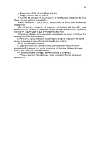 88
— Esperemos. Odila retomará hoje a tarefa.
O relógio marcava seis da manhã.
À maneira de colegial em dia de prova, a transfigurada mãezinha de Júlio
fitava-nos com extrema expectação...
Amaro recuperou o corpo físico, descerrando os olhos com excelentes
disposições.
Não conseguira relacionar os aspectos particulares da excursão, mas
conservava no cérebro a indefinível certeza de que estivera com a primeira
esposa em “algum lugar” e que a vira reanimada e feliz.
Distendeu os braços com a deliciosa tranquilidade de quem encontra o fim
de longa e aflitiva tensão nervosa.
Levantou-se, reparando que o dia começava alegre e lindo, sem dar conta
de que a alegria e a beleza haviam renascido nele próprio.
Sentia vontade de rir e cantar...
E, depois de ausentar-se do banheiro, onde cantarolou baixinho uma
canção que lhe recordava o tempo em que se consorciara pela primeira vez,
tornou, sorridente, ao quarto de dormir.
Foi então que Odila o enlaçou carinhosamente e exclamou:
— Vamos, querido! Estendamos a nossa felicidade! Zulmira espera por
nosso amor...
 