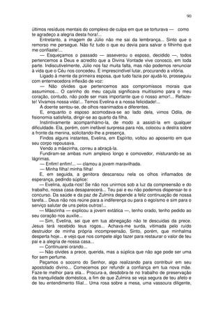 90
últimos resíduos mentais do complexo de culpa em que se torturava — como
te agradeço a alegria desta hora!...
Entretanto, a imagem de Júlio não me sai da lembrança... Sinto que o
remorso me persegue. Não fiz tudo o que eu devia para salvar o filhinho que
me confiaste!...
— Esqueçamos o passado — asseverou o esposo, decidido —, todos
pertencemos a Deus e acredito que a Divina Vontade vive conosco, em toda
parte. Indiscutivelmente, Júlio nos faz muita falta, mas não podemos renunciar
à vida que o Céu nos concedeu. É imprescindível lutar, procurando a vitória.
Ligado à mente da primeira esposa, que tudo fazia por ajudá-lo, prosseguiu
com enternecedora inflexão de voz:
— Não olvides que pertencemos aos compromissos morais que
assumimos... O carinho do meu caçula significava muitíssimo para o meu
coração, contudo, não pode ser mais importante que o nosso amor!... Refaze-
te! Vivamos nossa vida!... Temos Evelina e a nossa felicidade!...
A doente sentou-se, de olhos reanimados e diferentes.
E, enquanto o esposo acomodava-se ao lado dela, vimos Odila, de
fisionomia satisfeita, dirigir-se ao quarto da filha.
Instintivamente acompanhámo-la, de modo a assisti-la em qualquer
dificuldade. Ela, porém, com inefável surpresa para nós, colocou a destra sobre
a fronte da menina, solicitando-lhe a presença.
Findos alguns instantes, Evelina, em Espírito, voltou ao aposento em que
seu corpo repousava.
Vendo a mãezinha, correu a abraçá-la.
Fundiram-se ambas num amplexo longo e comovedor, misturando-se as
lágrimas.
— Enfim! enfim!... — clamou a jovem maravilhada.
— Minha filha! minha filha!
E, em seguida, a genitora descansou nela os olhos inflamados de
esperança, pedindo súplice:
— Evelina, ajuda-nos! Se não nos unirmos sob a luz da compreensão e do
trabalho, nossa casa desaparecerá... Teu pai e eu não podemos dispensar-te o
concurso. Da saúde e da paz de Zulmira depende a feliz continuação de nossa
tarefa... Deus não nos reúne para a indiferença ou para o egoísmo e sim para o
serviço salutar de uns pelos outros!...
— Mãezinha — explicou a jovem extática —, tenho orado, tenho pedido ao
seu coração nos auxilie...
— Sim, Evelina, sei que em tua abnegação não te descuidas da prece.
Jesus terá recebido teus rogos... Achava-me surda, vitimada pelo ruído
destruidor de minha própria incompreensão. Sinto, porém, que minhalma
desperta hoje... e vejo que nos compete algo fazer para restaurar o valor de teu
pai e a alegria de nossa casa...
— Continuarei orando...
— Não olvides a prece, querida, mas a súplica que não age pode ser uma
flor sem perfume.
Peçamos o socorro do Senhor, algo realizando para contribuir em seu
apostolado divino... Comecemos por refundir a confiança em tua nova mãe.
Faze-te melhor para ela... Procura-a, desdobra-te no trabalho de preservação
da tranquilidade doméstica, a fim de que Zulmira se veja segura de teu afeto e
de teu entendimento filial... Uma rosa sobre a mesa, uma vassoura diligente,
 