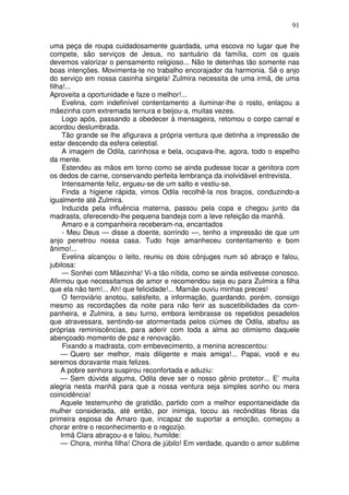 91
uma peça de roupa cuidadosamente guardada, uma escova no lugar que lhe
compete, são serviços de Jesus, no santuário da família, com os quais
devemos valorizar o pensamento religioso... Não te detenhas tão somente nas
boas intenções. Movimenta-te no trabalho encorajador da harmonia. Sê o anjo
do serviço em nossa casinha singela! Zulmira necessita de uma irmã, de uma
filha!...
Aproveita a oportunidade e faze o melhor!...
Evelina, com indefinível contentamento a iluminar-lhe o rosto, enlaçou a
mãezinha com extremada ternura e beijou-a, muitas vezes.
Logo após, passando a obedecer à mensageira, retomou o corpo carnal e
acordou deslumbrada.
Tão grande se lhe afigurava a própria ventura que detinha a impressão de
estar descendo da esfera celestial.
A imagem de Odila, carinhosa e bela, ocupava-lhe, agora, todo o espelho
da mente.
Estendeu as mãos em torno como se ainda pudesse tocar a genitora com
os dedos de carne, conservando perfeita lembrança da inolvidável entrevista.
Intensamente feliz, ergueu-se de um salto e vestiu-se.
Finda a higiene rápida, vimos Odila recolhê-la nos braços, conduzindo-a
igualmente até Zulmira.
Induzida pela influência materna, passou pela copa e chegou junto da
madrasta, oferecendo-lhe pequena bandeja com a leve refeição da manhã.
Amaro e a companheira receberam-na, encantados
- Meu Deus — disse a doente, sorrindo —, tenho a impressão de que um
anjo penetrou nossa casa. Tudo hoje amanheceu contentamento e bom
ânimo!...
Evelina alcançou o leito, reuniu os dois cônjuges num só abraço e falou,
jubilosa:
— Sonhei com Mãezinha! Vi-a tão nítida, como se ainda estivesse conosco.
Afirmou que necessitamos de amor e recomendou seja eu para Zulmira a filha
que ela não tem!... Ah! que felicidade!... Mamãe ouviu minhas preces!
O ferroviário anotou, satisfeito, a informação, guardando, porém, consigo
mesmo as recordações da noite para não ferir as suscetibilidades da com-
panheira, e Zulmira, a seu turno, embora lembrasse os repetidos pesadelos
que atravessara, sentindo-se atormentada pelos ciúmes de Odila, abafou as
próprias reminiscências, para aderir com toda a alma ao otimismo daquele
abençoado momento de paz e renovação.
Fixando a madrasta, com embevecimento, a menina acrescentou:
— Quero ser melhor, mais diligente e mais amiga!... Papai, você e eu
seremos doravante mais felizes.
A pobre senhora suspirou reconfortada e aduziu:
— Sem dúvida alguma, Odila deve ser o nosso gênio protetor... E’ muita
alegria nesta manhã para que a nossa ventura seja simples sonho ou mera
coincidência!
Aquele testemunho de gratidão, partido com a melhor espontaneidade da
mulher considerada, até então, por inimiga, tocou as recônditas fibras da
primeira esposa de Amaro que, incapaz de suportar a emoção, começou a
chorar entre o reconhecimento e o regozijo.
Irmã Clara abraçou-a e falou, humilde:
— Chora, minha filha! Chora de júbilo! Em verdade, quando o amor sublime
 