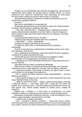94
Extasiou-se na contemplação das centenas de pequeninos, que brincavam
festivamente. Muito pálida, de atenção presa à multidão infantil, na procura
ansiosa do filho, achava-se mentalmente muito distanciada de nosso grupo.
Por isso mesmo, deixava-se conduzir qual se fôra um autômato.
Acompanhando Clarêncio, atingimos a residência de Blandina, que nos
acolheu com a gentileza habitual.
Entrámos.
Não houve necessidade de muitas palavras.
Atraida pelo grande berço que se levantava à nossa vista, Odila precipitou-
se sobre o menino enfermo, bradando, alarmada:
— Meu filho! Júlio! Meu filho!... Indubitàvelmente, a Sabedoria Universal
colocou imperscrutáveis segredos no carinho materno. Algo de milagroso e
divino existe nos laços que unem mães e filhos que, por enquanto, não pode-
mos apreender.
A criança doente transformou-se, de súbito.
Indefinível expressão de felicidade cobriu-lhe o semblante.
— Mãe! Mãe!... — gritou, respondendo.
E alongou os braços, agarrando-se-lhe ao busto.
Em lágrimas, Odila retirou-o instintivamente do leito, beijando-o
enternecida.
Quando se lhe asserenou a desbordante emotividade, sentou-se ao nosso
lado, trazendo o filho ao colo.
Júlio, completamente modificado, contava-lhe quanto lhe doía a garganta,
mostrando-lhe a glote extensamente ferida.
E terminada que foi a hora comovente que nos empolgara a todos,
Blandina abriu a conversação geral, acentuando, contente:
— Sabíamos que a Divina Bondade não deixaria o nosso doentinho sem a
ternura maternal.
Júlio agora terá junto dele a insubstituível dedicação.
Odila, que se mostrava compreensivelmente conturbada, ante a posição
orgânica do menino, nada respondeu; contudo, Clara considerou, afetuosa:
— Esperamos localizar nossa amiga no Parque, por algum tempo, e, certo,
sentirá prazer em encarregar-se do pequenino.
— Sim, a Escola das Mães apresenta vastas disponibilidades — informou
Blandina, prestimosa.
— Odila poderá entregar-se com segurança à tarefa assistencial que Júlio
exige. Receberá todos os recursos...
— Aflige-me encontrá-lo assim — alegou a genitora preocupada, indicando
o pequeno enfermo —, não posso atinar com a razão de uma úlcera tão
grande, sem o corpo de carne... não tenho bases para entender de uma só vez
tudo quanto vejo, mesmo porque também eu andava louca, incapaz de
raciocinar...
Reparei que o Ministro e a Irmã Clara se entreolharam, de modo
expressivo, dando-me a idéia de que conversavam, através do pensamento.
Assinalando as doloridas referências maternas, a instrutora designou com a
destra o nosso orientador, ajuntando bem humorada:
— Clarêncio tem a palavra elucidativa.
— Sim — ponderou o Ministro, cauteloso —, nossa irmã, como é natural,
encontrará pela frente variados problemas ligados ao caminho de elevação que
lhe é próprio. Achamo-nos todos infinitamente longe do Céu que fantasiávamos
 