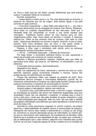 95
na Terra e cada qual de nós detém consigo deficiências que será preciso
superar. O passado reflete-se no presente.
Sorrindo, acrescentou:
— Nosso destino é assim como o rio. Por mais diferenciado se encontre, à
distância da nascente que lhe dá origem, está sempre ligado a ela pela
corrente em ação contínua...
— Procurarei compreender — disse Odila mais segura de si —, sou mãe e
não posso desvencilhar-me da obrigação de amparar meu filhinho. Dispensar-
lhe-ei todos os cuidados imprescindíveis ao seu bem-estar. Sinto que a
felicidade pode ser conquistada no mundo a que fomos trazidos pela
renovação... Trabalharei quanto estiver ao meu alcance para ver Júlio
integralmente refeito. Hoje, novos ideais me banham o coração. É imperioso
esforçar-me. Todos os que amamos virão ter conosco, mais cedo ou mais
tarde... Esperanças diferentes me animam o espírito. Amanhã, no por-vir talvez
próximo, terei meus familiares aqui, de novo, e não posso olvidar a
necessidade de algo fazer para conseguir o abrigo de que necessitamos...
Passeou o olhar vago e cismarento pelo recinto como se estivesse
contemplando remotos horizontes e concluiu:
— Um lar... a felicidade restaurada... a bênção do reencontro...
Por largo tempo, o comentário edificante brilhou na sala, aquecendo a
chama da amizade e da confiança em nossos corações.
Blandina e Mariana prometeram cooperar, insistindo para que Odila se
demorasse junto delas, até situar-se, em definitivo, no educandário a que se
destinava.
A renovada senhora aceitou, reconhecidamente.
Despedimo-nos, felizes.
Após nos separarmos de Clara, retomando o caminho de volta ao nosso
domicílio espiritual, julguei conveniente interpelar o instrutor, acerca dos
problemas que me esfervilhavam no cérebro.
Porque não esclarecer Odila, com respeito ao pretérito de Júlio? Seria
aconselhável deixá-la entregue a informações deficientes, quando lhe co-
nhecíamos extensamente os enigmas da organização familiar? porque não lhe
explanar francamente o impositivo da reencarnação do menino?
Clarêncio, como de outras vezes, ouviu sereno e generoso.
Quando acabei o interrogatório, replicou sem alterar-se:
— À primeira vista, seria efetivamente esse o caminho a seguir, entretanto
as recordações do pretérito não devem ser totalmente despertadas, para que
ansiedades inúteis não nos dilacerem o presente. A verdade para a alma é
como o pão para o corpo que não pode exorbitar da quota necessária a cada
dia. Toda precipitação gera desastres. Além do mais, não nos cabe a vaidade
de qualquer antecipação a providências que serão agradáveis e construtivas ao
amor de nossa irmã.
Sentindo-se ainda plenamente integrada no carinho materno, ela própria
assumirá a responsabilidade do trabalho alusivo à reencarnação do pequeno.
Advogando ela mesma essa medida e destinando-se a criança ao seu antigo
lar, encontrará no assunto abençoado serviço de fraternidade, ao mesmo tem-
po que se reconhecerá mais responsável. Se movêssemos as decisões, Odila
observar-se-ia anulada em sua capacidade de agir, ao passo que, confiando a
ela as deliberações que o caso reclama, adquirirá novo interesse para auxiliar
Zulmira, de vez que a segunda esposa de Amaro substitui-la-á na condição de
 