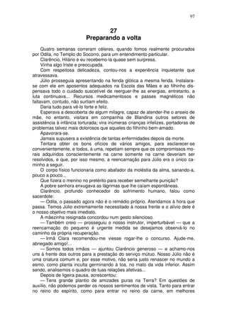 97
27
Preparando a volta
Quatro semanas correram céleres, quando fomos realmente procurados
por Odila, no Templo do Socorro, para um entendimento particular.
Clarêncio, Hilário e eu recebemo-la quase sem surpresa.
Vinha algo triste e preocupada.
Com respeitosa delicadeza, contou-nos a experiência inquietante que
atravessava.
Júlio prosseguia apresentando na fenda glótica a mesma ferida. Instalara-
se com ele em aposentos adequados na Escola das Mães e ao filhinho dis-
pensava todo o cuidado suscetível de reerguer-lhe as energias, entretanto, a
luta continuava... Recursos medicamentosos e passes magnéticos não
faltavam, contudo, não surtiam efeito.
Daria tudo para vê-lo forte e feliz.
Esperava a descoberta de algum milagre, capaz de atender-lhe o anseio de
mãe, no entanto, visitara em companhia de Blandina outros setores de
assistência à infância torturada; vira inúmeras crianças infelizes, portadoras de
problemas talvez mais dolorosos que aqueles do filhinho bem-amado.
Apavorara-se.
Jamais supusera a existência de tantas enfermidades depois da morte.
Tentara obter os bons ofícios de vários amigos, para esclarecer-se
convenientemente, e todos, à uma, repetiam sempre que os compromissos mo-
rais adquiridos conscientemente na carne somente na carne deveriam ser
resolvidos, e que, por isso mesmo, a reencarnação para Júlio era o único ca-
minho a seguir.
O corpo físico funcionaria como abafador da moléstia da alma, sanando-a,
pouco a pouco...
Que fizera o menino no pretérito para receber semelhante punição?
A pobre senhora enxugava as lágrimas que lhe caíam espontâneas.
Clarêncio, profundo conhecedor do sofrimento humano, falou como
sacerdote:
— Odila, o passado agora não é o remédio próprio. Atendamos à hora que
passa. Temos Júlio extremamente necessitado à nossa frente e o alívio dele é
o nosso objetivo mais imediato.
A mãezinha resignada concordou num gesto silencioso.
— Também creio — prosseguiu o nosso instrutor, imperturbável — que a
reencarnação do pequeno é urgente medida se desejamos observá-lo no
caminho da própria recuperação.
— Irmã Clara recomendou-me viesse rogar-lhe o concurso. Ajude-me,
abnegado amigo!...
— Somos todos irmãos — ajuntou Clarêncio generoso — e achamo-nos
uns à frente dos outros para a prestação do serviço mútuo. Nosso Júlio não é
uma criatura comum e, por esse motivo, não seria justo renascer no mundo a
esmo, como planta inculta germinando à toa, no mato da vida inferior. Assim
sendo, analisemos o quadro de tuas relações afetivas...
Depois de ligeira pausa, acrescentou:
— Tens grande plantio de amizades puras na Terra? Em questões de
auxílio, não podemos perder os nossos sentimentos de vista. Tanto para entrar
no reino do espírito, como para entrar no reino da carne, em melhores
 