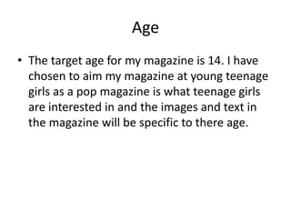 Age 
• The target age for my magazine is 14. I have 
chosen to aim my magazine at young teenage 
girls as a pop magazine is what teenage girls 
are interested in and the images and text in 
the magazine will be specific to there age. 
 