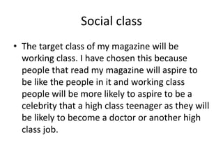 Social class 
• The target class of my magazine will be 
working class. I have chosen this because 
people that read my magazine will aspire to 
be like the people in it and working class 
people will be more likely to aspire to be a 
celebrity that a high class teenager as they will 
be likely to become a doctor or another high 
class job. 
 
