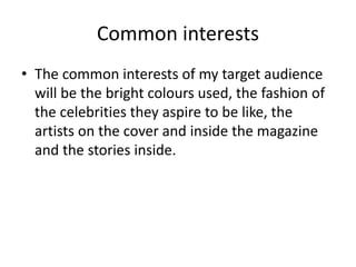 Common interests 
• The common interests of my target audience 
will be the bright colours used, the fashion of 
the celebrities they aspire to be like, the 
artists on the cover and inside the magazine 
and the stories inside. 
