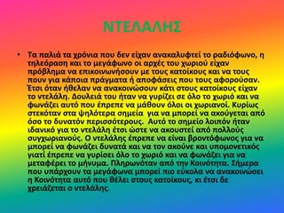 ΝΤΕΛΑΛΗΣ
• Τα παλιά τα χρόνια που δεν είχαν ανακαλυφτεί το ραδιόφωνο, η
τηλεόραση και το μεγάφωνο οι αρχές του χωριού είχαν
πρόβλημα να επικοινωνήσουν με τους κατοίκους και να τους
πουν για κάποια πράγματα ή αποφάσεις που τους αφορούσαν.
Έτσι όταν ήθελαν να ανακοινώσουν κάτι στους κατοίκους είχαν
το ντελάλη. Δουλειά του ήταν να γυρίζει σε όλο το χωριό και να
φωνάζει αυτό που έπρεπε να μάθουν όλοι οι χωριανοί. Κυρίως
στεκόταν στα ψηλότερα σημεία για να μπορεί να ακούγεται από
όσο το δυνατόν περισσότερους. Αυτό το σημείο λοιπόν ήταν
ιδανικό για το ντελάλη έτσι ώστε να ακουστεί από πολλούς
συγχωριανούς. Ο ντελάλης έπρεπε να είναι βροντόφωνος για να
μπορεί να φωνάζει δυνατά και να τον ακούνε και υπομονετικός
γιατί έπρεπε να γυρίσει όλο το χωριό και να φωνάζει για να
μεταφέρει το μήνυμα. Πληρωνόταν από την Κοινότητα. Σήμερα
που υπάρχουν τα μεγάφωνα μπορεί πιο εύκολα να ανακοινώσει
η Κοινότητα αυτό που θέλει στους κατοίκους, κι έτσι δε
χρειάζεται ο ντελάλης.
 
