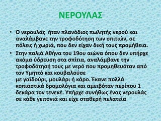 ΝΕΡΟΥΛΑΣ
• Ο νερουλάς ήταν πλανόδιος πωλητής νερού και
αναλάμβανε την τροφοδότηση των σπιτιών, σε
πόλεις ή χωριά, που δεν είχαν δική τους προμήθεια.
• Στην παλιά Αθήνα του 19ου αιώνα όπου δεν υπήρχε
ακόμα ύδρευση στα σπίτια, αναλάμβανε την
τροφοδότησή τους με νερό που προμηθευόταν από
τον Υμηττό και κουβαλούσε
με γαϊδούρι, μουλάρι ή κάρο. Έκανε πολλά
κοπιαστικά δρομολόγια και αμειβόταν περίπου 1
δεκάρα τον τενεκέ. Υπήρχε συνήθως ένας νερουλάς
σε κάθε γειτονιά και είχε σταθερή πελατεία
 