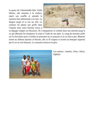 la queue de l’abominable bête. Enfin libérée, elle remonta à la surface, reprit son souffle et attendit le monstre bien déterminée à le tuer. Le dragon surgit et se rua sur elle. La créature lui planta une griffe dans l’épaule mais notre héroïne arriva à se dégager malgré ses blessures. Ils s’attaquèrent, le combat dura une éternité jusqu’à ce que Blanche lui transperce le coeur à l’aide de son épée. Le sang du monstre jaillit sur la chevalière puis il tomba en poussant un cri perçant et ne se releva pas. Blanche rentra au château épuisée et blessée, elle se fit soigner et assista au banquet organisé par le roi en son honneur. Le royaume retrouva la paix. 
Les auteurs : Janaïce, Alixe, Alicia, Ophélie 