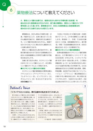 10
6
Q
　1日目と15日目に4つの薬の注射・点滴を
受けて1コース。これを4週間ごとに繰り返
します。限局期（Ⅰ、Ⅱ期）ではABVD療
法4コースの後、放射線療法を行い、進行期
（Ⅲ、Ⅳ期）では放射線療法を行わず、ABVD
療法のみ6～8コースが標準的です。
●非ホジキンリンパ腫の薬物療法
　低悪性度B細胞非ホジキンリンパ腫の薬物
療法は、分子標的薬のリツキシマブ（抗
CD20抗体）が中心です。リツキシマブは
週1回ずつ計4～8回点滴します。この薬は
骨髄抑制（p.12）など従来型の抗がん剤に
みられる副作用が軽いのが特徴です。ただ点
滴開始後30分から2時間で急な発熱、悪寒、
呼吸困難、血圧低下などが起こる「インフュ
ージョン・リアクション（輸注関連反応）」
が現れやすい傾向があります。特に初回に起
こりやすいので、1回目だけは入院で、2回
目以降は外来で行うことが多くなっています。
　薬物療法は、抗がん剤などの薬を注射・点
滴、内服することで、全身に散らばっている
がん細胞を死滅させ、増殖を抑える治療法で
す。リンパ腫がある部分はもちろん、検査で
はみつからないくらい微小ながん細胞をたた
く効果も期待できます。
　悪性リンパ腫は抗がん剤が効きやすく、複
数の薬を組み合わせて投与する薬物療法だけ、
あるいは放射線療法との併用で治癒する可能
性のあるがんです。
　治療に使う抗がん剤は、ホジキンリンパ腫
か非ホジキンリンパ腫かによって、また悪性
リンパ腫のタイプによって異なります。
●ホジキンリンパ腫のABVD療法
　ホジキンリンパ腫の薬物療法の標準治療は、
ドキソルビシン（アドリアマイシン（A））、
ブレオマイシン（B）、ビンブラスチン（V）、
ダ カ ル バ ジ ン（D） を 合 わ せ て 投 与 す る
ABVD療法です。
A．悪性リンパ腫の治療では、複数の抗がん剤や分子標的薬（抗体薬）を
組み合わせた薬物療法が行われます。使う薬の種類は、悪性リンパ腫のタイプや
悪性度によって違います。薬物療法だけ、あるいは薬物療法と放射線療法を
組み合わせた治療で治る人も増えています。
薬物療法について教えてください
Patient's Voice 3
「トライアスロンに出る」。夢が治療中の私を支えてくれました
　新入社員として働きはじめた22歳の
ときにホジキンリンパ腫Ⅳ期と診断。会
社からは自主退職をすすめられました。
すごく傷つきましたが、退職して治療に
専念することに。病気が進行していたの
で、少しでも助かる可能性を求めて臨床
試験を受けました。抗がん剤6クール、
原発といわれた首のリンパと脾臓に放射
線を40グレイ照射しました。
　入院中、これ以上は生きられないかも
しれないと弱気になることもありました
が、趣味のランナー仲間がプレゼントし
てくれたある本に出合い、がんになって
も元気になれるんだと、すごく勇気をも
らったんです。それがきっかけで、「治
療を乗り越えて、宮古島のトライアスロ
ンに出る」という夢を持つことができま
した。その夢が、治療中の私を支えてく
れました。
　4年後、夢が叶ったときは本当にうれ
しかったです。現在はトライアスロンや
ウルトラマラソンに挑戦できるほど元気
になりました。
（31歳女性・診断から9年目）
 