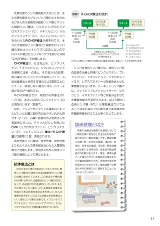 11
図表7 R-CHOP療法の流れ
3週間ごとに点滴を行い、
点滴した日からブレドニゾロンを
5日間内服する。
　低悪性度でリンパ腫病変が大きいとき、ま
た中悪性度非ホジキンリンパ腫の大半を占め
るびまん性大細胞型B細胞リンパ腫とマント
ル細胞リンパ腫は、リツキシマブ(R)とシク
ロホスファミド（C）、ドキソルビシン（H）、
ビンクリスチン（O）、プレドニゾロン（P）
を合わせたR-CHOP療法が標準的です。未
分化大細胞型リンパ腫などT細胞性のリンパ
腫の場合はリツキシマブに反応しないので
R-CHOP療法からリツキシマブを除いた4剤
（CHOP療法）で治療します。
　CHOP療法は、吐き気止め、ビンクリス
チン、ドキソルビシン、シクロホスファミド
を順番に注射・点滴し、その日から5日間、
飲み薬のプレドニゾロンを服用して1コース。
放射線療法と併用する場合には3週間ごとに
3コース、併用しない場合には6～8コース
続けるのが一般的です。
　R-CHOP療法では、毎回CHOP療法の1
～2日前、あるいは同じ日にリツキシマブの
点滴を行います（図表7）｡
　なお、アンスラサイクリン系薬剤のドキソ
ルビシンは心臓に副作用が出やすい抗がん剤
です（p.12）。心臓に持病のある患者さんや
高齢者などには、ドキソルビシンを除いた
CVP（シクロホスファミド、ビンクリスチ
ン（V）、プレドニゾロン）療法かR-CVP療
法が3週間に1度、実施されます。
　高悪性度リンパ腫は、低悪性度、中悪性度
よりもたくさんの薬を組み合わせた大量薬物
療法で治療します。使用する抗がん剤はリン
パ腫の種類によって異なります。
　リンパ芽球性リンパ腫では、急性リンパ性
白血病の治療と同様にビンクリスチン、プレ
ドニゾロン、ドキソルビシン、シクロホスフ
ァミド、L-アスパラギナーゼを組み合わせた
薬物療法を行います。バーキットリンパ腫で
は、リツキシマブとメトトレキサート、シタ
ラビン、イホスファミドなどを組み合わせた
大量薬物療法が選択されます。成人T細胞白
血病リンパ腫（ATL）は薬物療法だけで治
ることはまれなので65歳未満では同種造血
幹細胞移植を行うことが多くなっています。
「やさしい悪性リンパ腫外来治療の自己管理 改訂版」医薬ジャーナル社を参考に作成
3週間
　新薬や治療法を開発する過程において
人間を対象に有効性と安全性を科学的に
調べるのが「臨床試験」です。臨床試験
には第1相：安全性の確認、第2相：有
効性・安全性の確認、第3相：標準治療
との比較による有効性・安全性の総合評
価の3段階があります。現在、標準治療
として確立されている薬剤や治療法もか
つて臨床試験が行われ、有効性や安全性
が認められたものです。臨床試験への参
加は未来の患者さんに貢献することにも
つながっています。
臨床試験とは？
抗体療法とは
　2001年から使われ始めたリツキシマブは、悪
性リンパ腫の約７割を占めるB細胞性のリンパ腫
の治療に使われています。この薬は分子標的薬
（抗体薬）と呼ばれ、B細胞性のリンパ腫の目印に
なっている抗原CD20を標的にしています。私た
ちの体にもともと備わっている細胞を攻撃する
仕組みである抗原抗体反応を利用して、がんの
増殖を防ぎます。このような治療法を抗体療法と
いい、悪性リンパ腫の治療では、イブリツモマブ
チウキセタン、ブレンツキシマブベドチン、モガム
リズマブなどの分子標的薬も使われています。
CHO点滴
第1日目
P内服
5日間
P内服
5日間
1コース
CHO点滴
第21日目
2コース
R：リツキシマブ
C：シクロホスファミド
H：ドキソルビシン
O：ビンクリスチン
P：ブレドニゾロン
1～2日前
あるいは
当日
R点滴
1～2日前
あるいは
当日
R点滴
 
