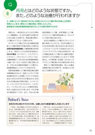 15
Patient's Voice 5
　10年前、余命3週間から3か月だと告知され
ました。全身に腫れがあり、大きいものだとグレ
ープフルーツサイズのものもありましたが、治療
がよく効き、全身にできたリンパ腫が消えたので
す。でも2年後に再発。約3か月間入院して、造
血幹細胞移植を受けました。それからも再発と治
療の繰り返しで、今は6回目の再発治療を受けて
います。
　今思うのは、がんは人生の終わりではないとい
うこと。これからも慢性病として、再発したら治
療を受けながら、がんと一緒に生きていきます。
幸い私は副作用をほとんど感じないので、がんに
なっても、普通の人と変わらない生活を送ってい
ます。私が再発を繰り返しながらも元気でいるこ
とが、ほかの患者さんにとって励みになるのかな
と思います。　　 （59歳男性・診断から11年目）
余命3か月と言われてから10年。治療しながら普通の暮らしを送っています
Q
再発とはどのような状態ですか。
また、どのような治療が行われますか8
A．治療によって一度は目にみえない状態になったリンパ腫が再び出現した状態を
再発といいます。悪性リンパ腫の場合、再発したとしても、
薬物療法や造血幹細胞移植を受けることで治癒が期待できます。
胞型B細胞リンパ腫、末梢T細胞リンパ腫、
ホジキンリンパ腫の再発治療には、ゲムシタ
ビンを使う場合があります。
　未分化大細胞型リンパ腫かホジキンリンパ
腫で再発したときには、CD30を標的にし
たCD30抗体薬に強力な抗がん剤であるモ
ノメチルオーリスタチンEを結合させたブレ
ンツキシマブベドチンの投与が有効です。成
人T細胞白血病リンパ腫でがん細胞の表面に
CCR4タンパクが発現しているタイプの再
発なら、分子標的薬（抗体薬）のモガムリズ
マブでリンパ腫が縮小する可能性があります。
　悪性リンパ腫の再発治療は、新しい治療法
の開発が進行中の分野です。担当医とよく相
談して治療を受けましょう。
　再発とは、一度は消えたようにみえた悪性
リンパ腫細胞が、はじめの治療では死滅せず
にまた出現した状態です。再発治療も悪性リ
ンパ腫のタイプによって異なります。
　ホジキンリンパ腫とびまん性大細胞型B細
胞リンパ腫の再発で65歳未満の人の場合は、
自家末梢血幹細胞移植と大量薬物療法を併用
し ま す。 患 者 さ ん の 末 梢 血 幹 細 胞 は、
ESHAP療法（エトポシド、シスプラチン、
シタラビン、メチルプレドニゾロン）など、
大量薬物療法へつなげるための救援薬物療法
（治療）の2〜3コース目を行う際に採取しま
す。びまん性大細胞型B細胞リンパ腫では、
救援薬物療法にリツキシマブを加えます。
　低悪性度B細胞リンパ腫の再発治療は通常
の薬物療法が中心で、初回にリツキシマブ単
独治療を受けた人は再度リツキシマブの投与、
あるいはR-CHOPかR-CVP療法を行います。
R-CHOP療法後の再発の場合、リツキシマ
ブ、イブリツモマブチウキセタン、フルダラ
ビン、ベンダムスチンといった薬剤を単独、
あるいは組み合わせて使います。R-CVP療
法も選択肢の1つです。また、びまん性大細
 
