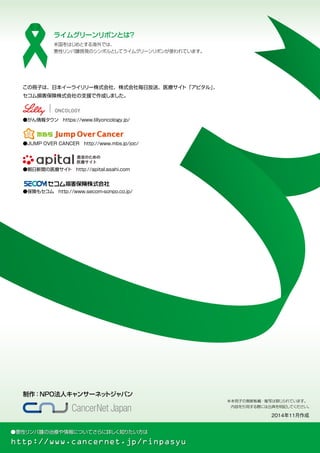 ●悪性リンパ腫の治療や情報についてさらに詳しく知りたい方は
http://www.cancernet.jp/rinpasyu
制作：NPO法人キャンサーネットジャパン
※本冊子の無断転載・複写は禁じられています。
　内容を引用する際には出典を明記してください。
2014年11月作成
米国をはじめとする海外では、
悪性リンパ腫啓発のシンボルとしてライムグリーンリボンが使われています。
ライムグリーンリボンとは？
この冊子は、日本イーライリリー株式会社、株式会社毎日放送、医療サイト「アピタル」、
セコム損害保険株式会社の支援で作成しました。
●JUMP OVER CANCER　http://www.mbs.jp/joc/
●保険もセコム　http://www.secom-sonpo.co.jp/
●がん情報タウン　https://www.lillyoncology.jp/
●朝日新聞の医療サイト　http://apital.asahi.com
 