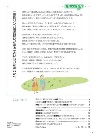 3
悪性リンパ腫とはどのような病気ですか ………………………………………4
どのような検査で悪性リンパ腫と診断されるのですか…………………………5
病期（ステージ）と非ホジキンリンパ腫の悪性度について教えてください ……6
どのような治療が行われるのですか ……………………………………………7
放射線療法について教えてください ……………………………………………9
薬物療法について教えてください …………………………………………… 10
薬物療法では、どのような副作用がいつごろ現れますか…………………… 12
再発とはどのような状態ですか。また、どのような治療が行われますか … 15
close-up 悪性リンパ腫の再発では、造血幹細胞移植が有効な場合も……………… 16
苦痛を和らげてくれる専門家がいます ……………………………………… 17
Patient's Voice …………………………………………… 6、8、10、13、15
「
悪
性
リ
ン
パ
腫
の
疑
い
が
あ
る
」
と
い
わ
れ
た
あ
な
た
へ
「悪性リンパ腫の疑いがある」「悪性リンパ腫である」といわれて、
あなたはショックを受け、どうしたらよいか戸惑っているのではないでしょうか。
病名を告げられ、気持ちが落ち込んでしまうのは当然のことです。
「もっと早く気づいていれば」「仕事やストレスのせいではないか」と
自分を責め、悪性リンパ腫になった原因を考えているかもしれません。
でも、悪性リンパ腫になったのは決してあなたのせいではありません。
血液のがんは不治の病だった時代もありますが、
治療法の進歩で、かなりの患者さんが治るようになり、
病気をコントロールできるようになってきました。
悪性リンパ腫になっても、大半の人は仕事や学生生活を続けています。
まず、自分の病気について知り、標準的な治療法に関する情報を集めましょう。
正しい情報が、あなたが病気と向き合う勇気を与えてくれるはずです。
そして、疑問に思ったこと、心配なこと、不安なことは
担当医、看護師、薬剤師、ソーシャルワーカーなど
身近な医療スタッフに遠慮なく相談しましょう。
この冊子が医療関係者とのコミュニケーションを深めるツールの１つになり、
また、納得のいく治療を受ける助けになればと願っています。
CONTENTS
【取材協力】
日本医科大学武蔵小杉病院
薬剤部　がん指導薬剤師
宮田広樹
 
