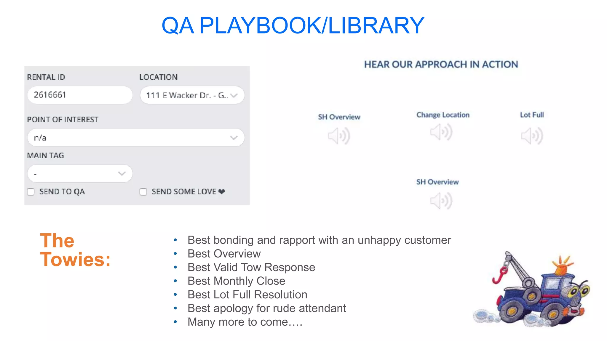 QA PLAYBOOK/LIBRARY
The
Towies:
• Best bonding and rapport with an unhappy customer
• Best Overview
• Best Valid Tow Response
• Best Monthly Close
• Best Lot Full Resolution
• Best apology for rude attendant
• Many more to come….
 