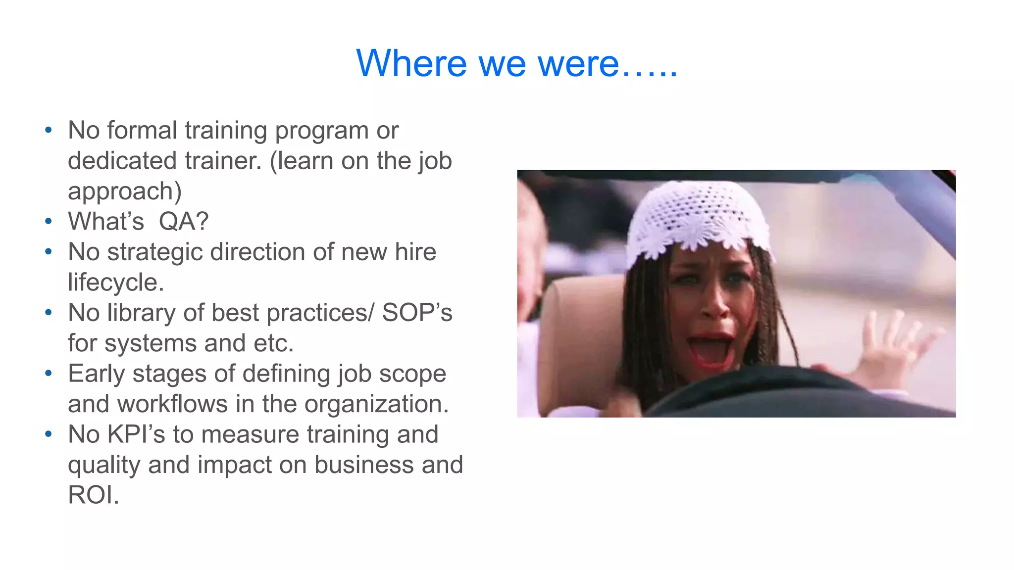 Where we were…..
• No formal training program or
dedicated trainer. (learn on the job
approach)
• What’s QA?
• No strategic direction of new hire
lifecycle.
• No library of best practices/ SOP’s
for systems and etc.
• Early stages of defining job scope
and workflows in the organization.
• No KPI’s to measure training and
quality and impact on business and
ROI.
 