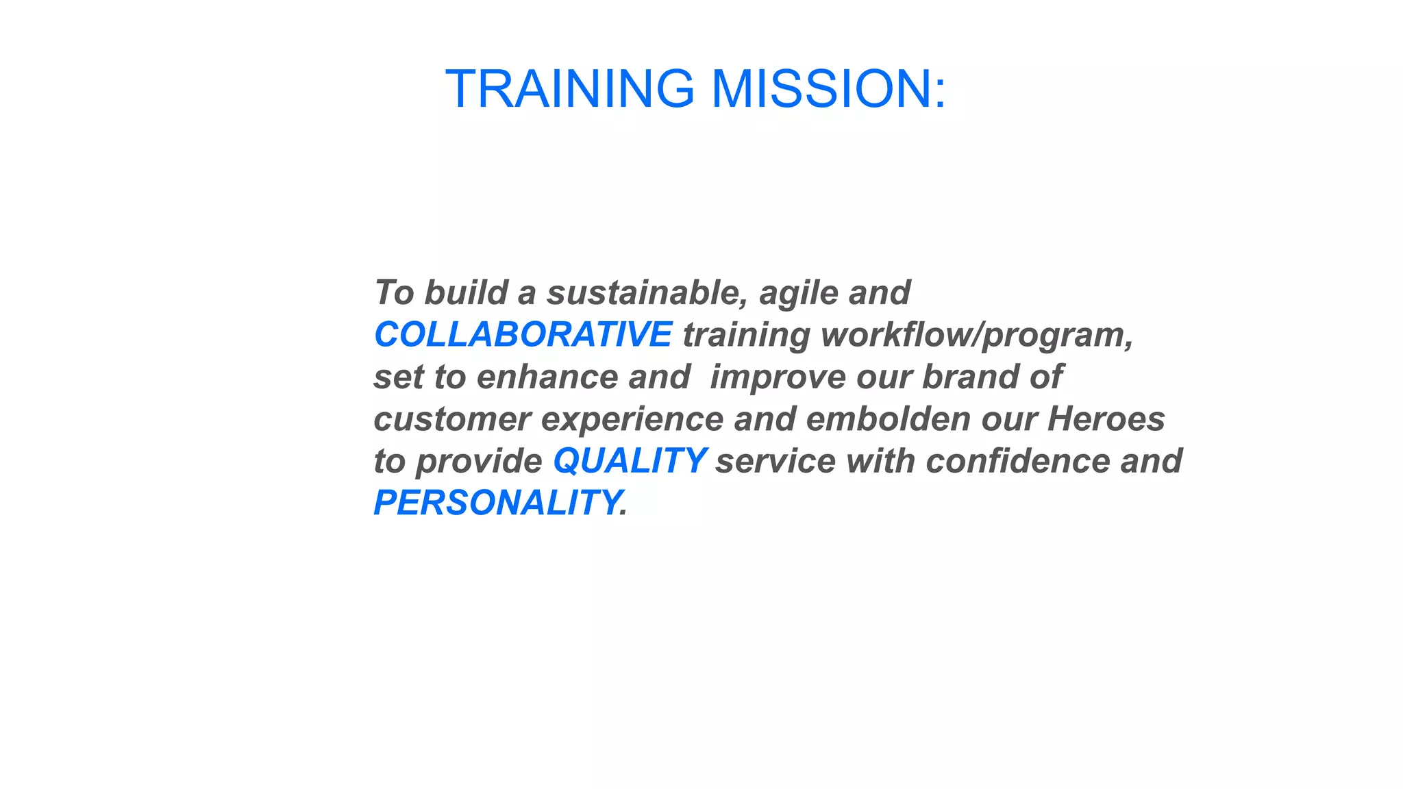 TRAINING MISSION:
To build a sustainable, agile and
COLLABORATIVE training workflow/program,
set to enhance and improve our brand of
customer experience and embolden our Heroes
to provide QUALITY service with confidence and
PERSONALITY.
 