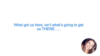 What got us here, isn’t what’s going to get
us THERE…..
 